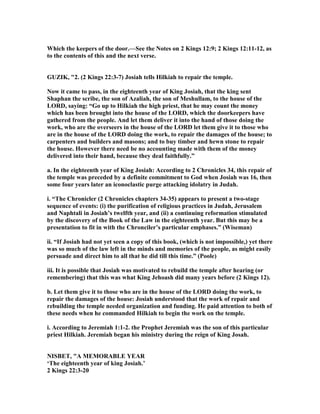 Which the keepers of the door.—See the otes on 2 Kings 12:9; 2 Kings 12:11-12, as
to the contents of this and the next verse.
GUZIK, "2. (2 Kings 22:3-7) Josiah tells Hilkiah to repair the temple.
ow it came to pass, in the eighteenth year of King Josiah, that the king sent
Shaphan the scribe, the son of Azaliah, the son of Meshullam, to the house of the
LORD, saying: “Go up to Hilkiah the high priest, that he may count the money
which has been brought into the house of the LORD, which the doorkeepers have
gathered from the people. And let them deliver it into the hand of those doing the
work, who are the overseers in the house of the LORD let them give it to those who
are in the house of the LORD doing the work, to repair the damages of the house; to
carpenters and builders and masons; and to buy timber and hewn stone to repair
the house. However there need be no accounting made with them of the money
delivered into their hand, because they deal faithfully.”
a. In the eighteenth year of King Josiah: According to 2 Chronicles 34, this repair of
the temple was preceded by a definite commitment to God when Josiah was 16, then
some four years later an iconoclastic purge attacking idolatry in Judah.
i. “The Chronicler (2 Chronicles chapters 34-35) appears to present a two-stage
sequence of events: (i) the purification of religious practices in Judah, Jerusalem
and aphtali in Josiah’s twelfth year, and (ii) a continuing reformation stimulated
by the discovery of the Book of the Law in the eighteenth year. But this may be a
presentation to fit in with the Chronciler’s particular emphases.” (Wiseman)
ii. “If Josiah had not yet seen a copy of this book, (which is not impossible,) yet there
was so much of the law left in the minds and memories of the people, as might easily
persuade and direct him to all that he did till this time.” (Poole)
iii. It is possible that Josiah was motivated to rebuild the temple after hearing (or
remembering) that this was what King Jehoash did many years before (2 Kings 12).
b. Let them give it to those who are in the house of the LORD doing the work, to
repair the damages of the house: Josiah understood that the work of repair and
rebuilding the temple needed organization and funding. He paid attention to both of
these needs when he commanded Hilkiah to begin the work on the temple.
i. According to Jeremiah 1:1-2. the Prophet Jeremiah was the son of this particular
priest Hilkiah. Jeremiah began his ministry during the reign of King Josah.
ISBET, "A MEMORABLE YEAR
‘The eighteenth year of king Josiah.’
2 Kings 22:3-20
 