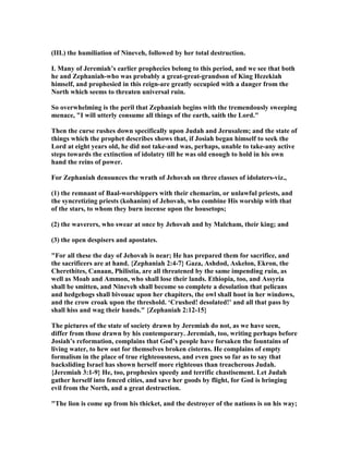 (III.) the humiliation of ineveh, followed by her total destruction.
I. Many of Jeremiah’s earlier prophecies belong to this period, and we see that both
he and Zephaniah-who was probably a great-great-grandson of King Hezekiah
himself, and prophesied in this reign-are greatly occupied with a danger from the
orth which seems to threaten universal ruin.
So overwhelming is the peril that Zephaniah begins with the tremendously sweeping
menace, "I will utterly consume all things of the earth, saith the Lord."
Then the curse rushes down specifically upon Judah and Jerusalem; and the state of
things which the prophet describes shows that, if Josiah began himself to seek the
Lord at eight years old, he did not take-and was, perhaps, unable to take-any active
steps towards the extinction of idolatry till he was old enough to hold in his own
hand the reins of power.
For Zephaniah denounces the wrath of Jehovah on three classes of idolaters-viz.,
(1) the remnant of Baal-worshippers with their chemarim, or unlawful priests, and
the syncretizing priests (kohanim) of Jehovah, who combine His worship with that
of the stars, to whom they burn incense upon the housetops;
(2) the waverers, who swear at once by Jehovah and by Malcham, their king; and
(3) the open despisers and apostates.
"For all these the day of Jehovah is near; He has prepared them for sacrifice, and
the sacrificers are at hand. {Zephaniah 2:4-7} Gaza, Ashdod, Askelon, Ekron, the
Cherethites, Canaan, Philistia, are all threatened by the same impending ruin, as
well as Moab and Ammon, who shall lose their lands. Ethiopia, too, and Assyria
shall be smitten, and ineveh shall become so complete a desolation that pelicans
and hedgehogs shall bivouac upon her chapiters, the owl shall hoot in her windows,
and the crow croak upon the threshold. ‘Crushed! desolated!’ and all that pass by
shall hiss and wag their hands." {Zephaniah 2:12-15}
The pictures of the state of society drawn by Jeremiah do not, as we have seen,
differ from those drawn by his contemporary. Jeremiah, too, writing perhaps before
Josiah’s reformation, complains that God’s people have forsaken the fountains of
living water, to hew out for themselves broken cisterns. He complains of empty
formalism in the place of true righteousness, and even goes so far as to say that
backsliding Israel has shown herself more righteous than treacherous Judah.
{Jeremiah 3:1-9} He, too, prophesies speedy and terrific chastisement. Let Judah
gather herself into fenced cities, and save her goods by flight, for God is bringing
evil from the orth, and a great destruction.
"The lion is come up from his thicket, and the destroyer of the nations is on his way;
 