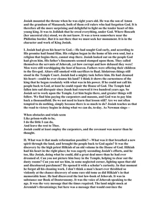 Josiah mounted the throne when he was eight years old. He was the son of Amon
and the grandson of Manasseh, both of them evil rulers who had forgotten God. It is
therefore all the more surprising and delightful to light on the tender heart of this
young king. It was to Jedidah that he owed everything, under God. Where Boscath
(her ancestral city) stood, we do not know. It was a town somewhere near the
Philistine border. But it is not there that we must seek her monument. It is in the
character and work of King Josiah.
I. Josiah had given his heart to God.—He had sought God early, and according to
His promise had found Him. His religion began in the home of his own soul, but a
religion that begins there, cannot stop there. Josiah looked out on the people God
had given him. His father’s lineaments seemed stamped upon them. They called
themselves the servants of Jehovah, yet how corrupt and how debased they were!
Men were still worshipping the host of heaven. Fathers were offering their children
to the fire-god. Altars still smoked with sacrifices to Baal. Idolatrous things still
stood in the Temple Court. Josiah had a mighty task before him. He had cleansed
his heart—could he ever cleanse his land? I think it shows the earnestness of the
king that he began resolutely with what was in his power. If he could not call his
people back to God, at least he could repair the House of God. The Temple had
fallen into sad disrepair since Joash had renewed it two hundred years ago. So
Josiah set to work upon the Temple. Let him begin there, and greater things will
follow. We find him paying the carpenters and masons, and God was to pay him
back a thousandfold. Do we not need to learn that lesson still? Are we not often
tempted to do nothing, simply because there is so much to do? Josiah teaches us that
the road to victory begins in doing what we can do, to-day. As ewman sings—
When obstacles and trials seem
Like prison-walls to be,
I do the little I can do,
And leave the rest to Thee.
Josiah could at least employ the carpenters, and the covenant was nearer than he
thought.
II. What was it that made reformation possible?—What was it that breathed a new
spirit through the land, and brought the people back to God again? It was the
discovery by the high priest Hilkiah of an old volume in the House of God. Hilkiah
had his heart in the right place; he was eagerly seconding Josiah’s efforts, and he
too, like Josiah, doing what he could, did a great deal more than he had ever
dreamed of. Can you not picture him busy in the Temple, helping to clear out the
dusty rooms? Can you not see him, in some neglected corner, lighting upon that old
and discoloured parchment? He opened it with a scholar’s curiosity. In that moment
he forgot all his cleaning work. I don’t think a man’s heart ever throbbed so
violently at the chance discovery of some rare old tome as did Hilkiah’s in that
memorable hour. He had discovered the lost law-book of Jehovah. It was in
substance our Book of Deuteronomy. It was the voice of Jehovah speaking to the
age. It was the very message that the times required. The land might mock at
Jeremiah’s threatenings; but here was a message that would convince the
 