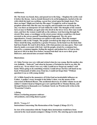 stubbornest.
III. The book was found, then, and passed on to the king.—Shaphan the scribe read
it before the throne. And as Josiah listened to its awful judgments, hurled at the sin
with which his land was seething, a great fear seized upon his kingly heart. Was
there no hope? Might not God stay His anger? It might be well to consult the
prophets about that. But the case was urgent, and Jeremiah was not living in the
city; was there no interpreter of God within the walls? The thoughts of the council
turn at once to Huldah, an aged saint who dwelt in the lower town. How men would
stare, and how the women would talk as the embassy went hurrying through the
streets! How many a worshipper at the street-corner shrines would have his hand
arrested as the envoys passed! Something had happened. The city grew
apprehensive. Uneasy consciences are quick to take alarm. Then the trumpet
sounded a rally to the Temple. The people crowded up the slope at its summons.
There stood the king, touched by a greater Presence. In his hand was the book that
had been found. He read it all to them, with what passion you may guess. There and
then he made a covenant with God. And the people, struck by a common fear,
moved by a common impulse, feeling the majesty and jealous love of God as they
had never felt it in their lives before, turned from their sin to serve their great
Deliverer, and entered into covenant with Him.
Illustrations
(1) ‘John ewton was very wild and wicked when he was young. But his mother also
was Jedidah—“beloved,” and when he became a Christian he used to say this. He
used to say, “Even when I was very wild, I could never forget my mother’s soft
hand. When going to do something wicked, I could always feel her soft hand on my
head. If thousands of miles away from her, I could not forget that.” Without
question it was so with young Josiah.’
(2) ‘A Bible found in the monastery of Erfurt had an incalculable influence on
Luther. A pedlar’s tract, brought to his father’s door, was the means of the
conversion of Richard Baxter. The accidental discovery of a little volume on an old
soldier’s window-head at Simprin gave new spiritual life to Thomas Boston, and
through Boston to thousands over Scotland. Surely (as Wordsworth writes in the
“Excursion”) God is
A Being
Whose everlasting purposes embrace
All accidents, converting them to good.’
PETT, "Verses 3-7
Instructions Concerning The Restoration of the Temple (2 Kings 22:3-7).
In view of its connection with the Temple these instructions would have been
entered in the royal annals (compare 2 Kings 12:4-5). The entering up in some detail
 
