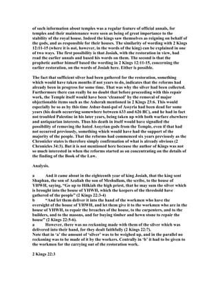 of such information about temples was a regular feature of official annals, for
temples and their maintenance were seen as being of great importance to the
stability of the royal house. Indeed the kings saw themselves as reigning on behalf of
the gods, and as responsible for their houses. The similarity of wording with 2 Kings
12:11-15 (where it is not, however, in the words of the king) can be explained in one
of two ways. The first possibility is that Josiah, with the restoration in view, had
read the earlier annals and based his words on them. The second is that the
prophetic author himself based the wording in 2 Kings 12:11-15, concerning the
earlier restoration, on the words of Josiah here. Either is possible.
The fact that sufficient silver had been gathered for the restoration, something
which would have taken months if not years to do, indicates that the reforms had
already been in progress for some time. That was why the silver had been collected.
Furthermore there can really be no doubt that before proceeding with this repair
work, the Temple itself would have been ‘cleansed’ by the removal of major
objectionable items such as the Asherah mentioned in 2 Kings 23:6. This would
especially be so as by this time Ashur-bani-pal of Assyria had been dead for some
years (his death occurring somewhere between 633 and 626 BC), and he had in fact
not troubled Palestine in his later years, being taken up with both warfare elsewhere
and antiquarian interests. Thus his death in itself would have signalled the
possibility of removing the hated Assyrian gods from the Temple, even if that had
not occurred previously, something which would have had the support of the
majority of the people. That the reforms had commenced six years previously as the
Chronicler states is therefore simply confirmation of what is already obvious (2
Chronicles 34:3). But it is not mentioned here because the author of Kings was not
so much interested in when the reforms started as on concentrating on the details of
the finding of the Book of the Law.
Analysis.
a And it came about in the eighteenth year of king Josiah, that the king sent
Shaphan, the son of Azaliah the son of Meshullam, the scribe, to the house of
YHWH, saying, “Go up to Hilkiah the high priest, that he may sum the silver which
is brought into the house of YHWH, which the keepers of the threshold have
gathered of the people” (2 Kings 22:3-4)
b “And let them deliver it into the hand of the workmen who have the
oversight of the house of YHWH, and let them give it to the workmen who are in the
house of YHWH, to repair the breaches of the house, to the carpenters, and to the
builders, and to the masons, and for buying timber and hewn stone to repair the
house” (2 Kings 22:5-6).
a However, there was no reckoning made with them of the silver which was
delivered into their hand, for they dealt faithfully (2 Kings 22:7).
ote that in ‘a’ the amount of ‘silver’ was to be weighed up, and in the parallel no
reckoning was to be made of it by the workers. Centrally in ‘b’ it had to be given to
the workmen for the carrying out of the restoration work.
2 Kings 22:3
 