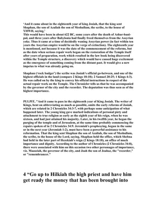 ‘And it came about in the eighteenth year of king Josiah, that the king sent
Shaphan, the son of Azaliah the son of Meshullam, the scribe, to the house of
YHWH, saying,’
This would have been in about 622 BC, some years after the death of Ashur-bani-
pal, and three years after Babylonia had finally freed themselves from the Assyrian
yoke. Thus it came at a time of decidedly waning Assyrian power (in fact within ten
years the Assyrian empire would be on the verge of extinction). The eighteenth year
is mentioned, not because it was the date of the commencement of the reforms, but
as the date when serious repair work began on the restoration of the Temple itself
after years of preparation, work which resulted in the law book being discovered
within the Temple structure, a discovery which would have caused huge excitement
as the emergence of something coming from the distant past. It would give a new
impetus to what was already going on.
Shaphan (‘rock badger’) the scribe was Josiah’s official go-between, and one of the
highest officials in the land (compare 2 Kings 18:18); 2 Samuel 20:25; 1 Kings 4:3).
He was called on by the king to convey his official instructions in respect of the
actual repair work on the Temple. The Chronicler tells us that he was accompanied
by the governor of the city and the recorder. The deputation was thus seen as of the
highest importance.
PULPIT, "And it came to pass in the eighteenth year of King Josiah. The writer of
Kings, bent on abbreviating as much as possible, omits the early reforms of Josiah,
which are related in 2 Chronicles 34:3-7, with perhaps some anticipation of what
happened later. The young king gave marked indications of personal piety and
attachment to true religion as early as the eighth year of his reign, when he was
sixteen, and had just attained his majority. Later, in his twelfth year, he began the
purging of the temple and of Jerusalem, at the same time probably commencing the
repairs spoken of in 2 Chronicles 34:9. Jeremiah's prophesying, begun in the same
or in the next year (Jeremiah 1:2), must have been a powerful assistance to his
reformation. That the king sent Shaphan the son of Azaliah, the son of Meshullam,
the scribe, to the house of the Lord, saying. Shaphan held the office, which Shebna
had held in the later part of Hezekiah's reign (2 Kings 18:18), an office of much
importance and dignity. According to the author of Chronicles (2 Chronicles 34:8),
there were associated with him on this occasion two other personages of importance,
viz. Maaseiah, the governor of the city, and Joah the son of Joahaz, the "recorder,"
or "remembrancer."
4 “Go up to Hilkiah the high priest and have him
get ready the money that has been brought into
 
