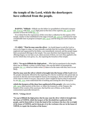 the temple of the Lord, which the doorkeepers
have collected from the people.
BAR ES, "Hilkiah - Hilkiah was the father (or grandfather) of Seraiah (compare
1Ch_6:13-14, with Neh_11:11), high priest at the time of the captivity 2Ki_25:18. and
ancestor of Ezra the scribe Ezr_7:1.
It is evident from the expressions of this verse that a collection for the repairs of the
temple, similar to that established in the reign of Joash 2Ki_12:9-10, had been for some
considerable time in progress (compare 2Ch_34:3), and the king now sent to know the
result.
CLARKE, "That he may sum the silver - As Josiah began to seek the Lord as
soon as he began to reign, we may naturally conclude that the worship of God that was
neglected and suppressed by his father, was immediately restored; and the people began
their accustomed offerings to the temple. Ten years therefore had elapsed since these
offerings began; no one had, as yet, taken account of them; nor were they applied to the
use for which they were given, viz., the repairing the breaches of the temple.
GILL, "Go up to Hilkiah the high priest,.... Who had an apartment in the temple;
there was an Hilkiah, a priest, in those times, who was the father of Jeremiah the
prophet, Jer_1:1, whom an Arabic writer (l) takes to be the same with this; but it is not
likely:
that he may sum the silver which is brought into the house of the Lord which
the people voluntarily offered for the repairing of it; this he would have the priest take an
account of, that the sum total might be known; his meaning is, that he should take it out
of the chest in which it was put, and count it, that it might be known what it amounted
to; see 2Ki_12:9, some understand this of melting and coining the silver thus given
which the keepers of the door have gathered of the people: who were Levites,
2Ch_34:9, either porters of the door, or rather the treasurers, as the Targum; the
keepers of the vessels of the sanctuary, that had the care of them, as the Jewish
commentators generally interpret it.
PETT, "2 Kings 22:4-5
“Go up to Hilkiah the high priest, that he may sum the silver which is brought into
the house of YHWH, which the keepers of the threshold have gathered of the
people, and let them deliver it into the hand of the workmen who have the oversight
of the house of YHWH, and let them give it to the workmen who are in the house of
YHWH, to repair the breaches of the house,’
 