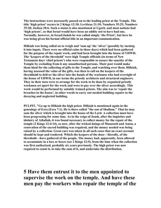 The instructions were necessarily passed on to the leading priest at the Temple. The
title ‘high priest’ occurs in 2 Kings 12:10; Leviticus 21:10; umbers 35:25; umbers
35:28; Joshua 20:6. Such a status is also mentioned at Ugarit, and most nations had
‘high priests’, so that Israel would have been an oddity not to have had one.
ormally, however, in Israel/Judah he was called simply ‘the Priest’, but here he
was being given his formal official title in an important communication.
Hilkiah was being called on to weigh and ‘sum up’ the ‘silver’ (possibly by turning
it into ingots. There were no official coins in those days) which had been gathered
for the purpose of the repair work, and had been brought into the house of YHWH.
The ‘keepers of the threshold’ were high Temple officials (in terms of ew
Testament days ‘chief priests’) who were responsible to ensure the sanctity of the
Temple by excluding from it any unauthorised persons. Their post would make
them ideal for the collecting of gifts to the Temple, and watching over them. Hilkiah,
having assessed the value of the gifts, was then to call on the keepers of the
threshhold to deliver the silver into the hands of the workmen who had oversight of
the house of YHWH, in our terms the priestly architects and structural engineers.
They in their turn were to arrange for the work to be done by organised priestly
workmen set apart for the work and were to pay over the silver accordingly. This
work would be performed by suitably trained priests. The aim was to ‘repair the
breaches in the house’, in other words to carry out needed building repairs to the
decaying and neglected building.
PULPIT, "Go up to Hilkiah the high priest. Hilkiah is mentioned again in the
genealogy of Ezra (Ezra 7:1). He is there called "the son of Shallum." That he may
sum the silver which is brought into the house of the Lord. A collection must have
been progressing for some time. As in the reign of Joash, after the impieties and
idolatry of Athaliah, it was found necessary to collect money for the repair of the
temple (2 Kings 12:4-14), so now, after the wicked doings of Manasseh and Amen, a
renovation of the sacred building was required, and the money needed was being
raised by a collection. Great care was taken in all such cases that an exact account
should be kept and rendered. Which the keepers of the door—literally, of the
threshold—have gathered of the people. The money had, apparently, been allowed
to accumulate in a box or boxes (see 2 Kings 12:9), from the time when the collection
was first authorized, probably six years previously. The high priest was now
required to count it, to take the sum of it, and undertake the distribution.
5 Have them entrust it to the men appointed to
supervise the work on the temple. And have these
men pay the workers who repair the temple of the
 