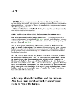 Lord—
BAR ES, "See the marginal reference. The “doers” of the first part of the verse are
the contractors, or overseers, who undertook the general superintendence; they are to be
distinguished from a lower class of “doers,” the actual laborers, carpenters, and masons
of the latter portion of the verse.
Which is in the house of the Lord - Rather, “who are,” etc.; i. e., the persons who
were actually employed in the temple.
GILL, "And let them deliver it into the hand of the doers of the work,
that have the oversight of the house of the Lord,.... That were overseers of the
workmen, whose names are mentioned, 2Ch_34:12 into their hands the money was to be
delivered by the high priest, when he had taken the account of it, and perhaps along with
the king's scribe, see 2Ki_12:10,
and let them give it to the doers of the work, which is in the house of the
Lord, to repair the breaches of the house as their wages for their work; it seems it
had not been repaired from the times of Jehoash, a space of two hundred and eighteen
years, according to the Jewish chronology (m); but Kimchi and Abarbinel make it two
hundred and twenty four.
PULPIT, "And let them deliver it into the hand of the doers of the work, that have
the oversight of the house of the Lord. The "doers that have the oversight" are not
the actual workmen, but the superintendents or overseers of the workmen, who
hired them, looked after them, and paid them. And let them give it to the doers of
the work which is in the house of the Lord—let the overseers, i.e; give out the money
to the actual workmen, the carpenters, etc; of the next verse—to repair the breaches
of the house; rather, the dilapidation of the house. It is not implied that any violence
had been used, such as is required to make a "breach." The "house" had simply
been allowed to fall into disrepair.
6 the carpenters, the builders and the masons.
Also have them purchase timber and dressed
stone to repair the temple.
 