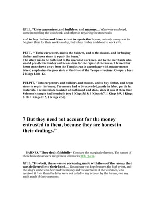 GILL, "Unto carpenters, and builders, and masons,.... Who were employed,
some in mending the woodwork, and others in repairing the stone walls
and to buy timber and hewn stone to repair the house; not only money was to
be given them for their workmanship, but to buy timber and stone to work with.
PETT, "‘To the carpenters, and to the builders, and to the masons, and for buying
timber and hewn stone to repair the house.’
The silver was to be both paid to the specialist workmen, and to the merchants who
would provide the timber and hewn stone for the repair of the house. The need for
hewn stone (hewn away from the Temple area in accordance with measurements
taken) emphasises the poor state at that time of the Temple structure. Compare here
2 Kings 12:11-12.
PULPIT, "Unto carpenters, and builders, and masons, and to buy timber, and hewn
stone to repair the house. The money had to be expended, partly in labor, partly in
materials. The materials consisted of both wood and stone, since it was of these that
Solomon's temple had been built (see 1 Kings 5:18; 1 Kings 6:7, 1 Kings 6:9, 1 Kings
6:10, 1 Kings 6:15, 1 Kings 6:36).
7 But they need not account for the money
entrusted to them, because they are honest in
their dealings.”
BAR ES, "They dealt faithfully - Compare the marginal reference. The names of
these honest overseers are given in Chronicles 2Ch_34:12.
GILL, "Howbeit, there was no reckoning made with them of the money that
was delivered into their hand,.... No account was kept between the high priest, and
the king's scribe who delivered the money and the overseers of the workmen, who
received it from them the latter were not called to any account by the former, nor any
audit made of their accounts:
 