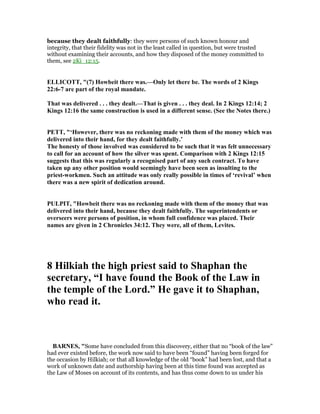 because they dealt faithfully: they were persons of such known honour and
integrity, that their fidelity was not in the least called in question, but were trusted
without examining their accounts, and how they disposed of the money committed to
them, see 2Ki_12:15.
ELLICOTT, "(7) Howbeit there was.—Only let there be. The words of 2 Kings
22:6-7 are part of the royal mandate.
That was delivered . . . they dealt.—That is given . . . they deal. In 2 Kings 12:14; 2
Kings 12:16 the same construction is used in a different sense. (See the otes there.)
PETT, "‘However, there was no reckoning made with them of the money which was
delivered into their hand, for they dealt faithfully.’
The honesty of those involved was considered to be such that it was felt unnecessary
to call for an account of how the silver was spent. Comparison with 2 Kings 12:15
suggests that this was regularly a recognised part of any such contract. To have
taken up any other position would seemingly have been seen as insulting to the
priest-workmen. Such an attitude was only really possible in times of ‘revival’ when
there was a new spirit of dedication around.
PULPIT, "Howbeit there was no reckoning made with them of the money that was
delivered into their hand, because they dealt faithfully. The superintendents or
overseers were persons of position, in whom full confidence was placed. Their
names are given in 2 Chronicles 34:12. They were, all of them, Levites.
8 Hilkiah the high priest said to Shaphan the
secretary, “I have found the Book of the Law in
the temple of the Lord.” He gave it to Shaphan,
who read it.
BAR ES, "Some have concluded from this discovery, either that no “book of the law”
had ever existed before, the work now said to have been “found” having been forged for
the occasion by Hilkiah; or that all knowledge of the old “book” had been lost, and that a
work of unknown date and authorship having been at this time found was accepted as
the Law of Moses on account of its contents, and has thus come down to us under his
 