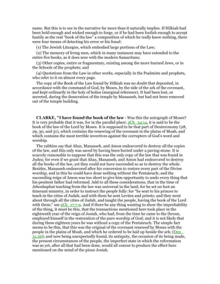 name. But this is to see in the narrative far more than it naturally implies. If Hilkiah had
been bold enough and wicked enough to forge, or if he had been foolish enough to accept
hastily as the real “book of the law” a composition of which he really knew nothing, there
were four means of detecting his error or his fraud:
(1) The Jewish Liturgies, which embodied large portions of the Law;
(2) The memory of living men, which in many instances may have extended to the
entire five books, as it does now with the modern Samaritans;
(3) Other copies, entire or fragmentary, existing among the more learned Jews, or in
the Schools of the prophets; and
(4) Quotations from the Law in other works, especially in the Psalmists and prophets,
who refer to it on almost every page.
The copy of the Book of the Law found by Hilkiah was no doubt that deposited, in
accordance with the command of God, by Moses, by the side of the ark of the covenant,
and kept ordinarily in the holy of holies (marginal reference). It had been lost, or
secreted, during the desecration of the temple by Manasseh, but had not been removed
out of the temple building.
CLARKE, "I have found the book of the law - Was this the autograph of Moses?
It is very probable that it was, for in the parallel place; 2Ch_34:14, it is said to be the
book of the law of the Lord by Moses. It is supposed to be that part of Deuteronomy (28,
29, 30, and 31), which contains the renewing of the covenant in the plains of Moab, and
which contains the most terrible invectives against the corrupters of God’s word and
worship.
The rabbins say that Ahaz, Manasseh, and Amon endeavored to destroy all the copies
of the law, and this only was saved by having been buried under a paving-stone. It is
scarcely reasonable to suppose that this was the only copy of the law that was found in
Judea; for even if we grant that Ahaz, Manasseh, and Amon had endeavored to destroy
all the books of the law, yet they could not have succeeded so as to destroy the whole.
Besides, Manasseh endeavored after his conversion to restore every part of the Divine
worship, and in this he could have done nothing without the Pentateuch; and the
succeeding reign of Amon was too short to give him opportunity to undo every thing that
his penitent father had reformed. Add to all these considerations, that in the time of
Jehoshaphat teaching from the law was universal in the land, for he set on foot an
itinerant ministry, in order to instruct the people fully: for “he sent to his princes to
teach in the cities of Judah; and with them he sent Levites and priests; and they went
about through all the cities of Judah, and taught the people, having the book of the Lord
with them;” see 2Ch_17:7-9. And if there be any thing wanting to show the improbability
of the thing, it must be this, that the transactions mentioned here took place in the
eighteenth year of the reign of Josiah, who had, from the time he came to the throne,
employed himself in the restoration of the pure worship of God; and it is not likely that
during these eighteen years he was without a copy of the Pentateuch. The simple fact
seems to be this, that this was the original of the covenant renewed by Moses with the
people in the plains of Moab, and which he ordered to be laid up beside the ark; (Deu_
31:26); and now being unexpectedly found, its antiquity, the occasion of its being made,
the present circumstances of the people, the imperfect state in which the reformation
was as yet, after all that had been done, would all concur to produce the effect here
mentioned on the mind of the pious Josiah.
 
