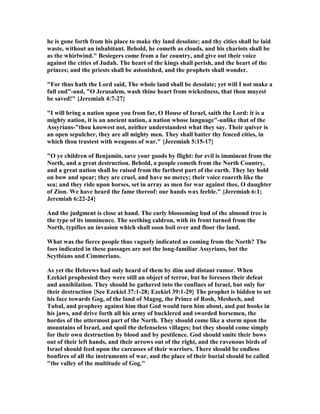 he is gone forth from his place to make thy land desolate; and thy cities shall be laid
waste, without an inhabitant. Behold, he cometh as clouds, and his chariots shall be
as the whirlwind." Besiegers come from a far country, and give out their voice
against the cities of Judah. The heart of the kings shall perish, and the heart of the
princes; and the priests shall be astonished, and the prophets shall wonder.
"For thus hath the Lord said, The whole land shall be desolate; yet will I not make a
full end"-and, "O Jerusalem, wash thine heart from wickedness, that thou mayest
be saved!" {Jeremiah 4:7-27}
"I will bring a nation upon you from far, O House of Israel, saith the Lord: it is a
mighty nation, it is an ancient nation, a nation whose language"-unlike that of the
Assyrians-"thou knowest not, neither understandest what they say. Their quiver is
an open sepulcher, they are all mighty men. They shall batter thy fenced cities, in
which thou trustest with weapons of war." {Jeremiah 5:15-17}
"O ye children of Benjamin, save your goods by flight: for evil is imminent from the
orth, and a great destruction. Behold, a people cometh from the orth Country,
and a great nation shall be raised from the farthest part of the earth. They lay hold
on bow and spear; they are cruel, and have no mercy; their voice roareth like the
sea; and they ride upon horses, set in array as men for war against thee, O daughter
of Zion. We have heard the fame thereof: our hands wax feeble." {Jeremiah 6:1;
Jeremiah 6:22-24}
And the judgment is close at hand. The early blossoming bud of the almond tree is
the type of its imminence. The seething caldron, with its front turned from the
orth, typifies an invasion which shall soon boil over and floor the land.
What was the fierce people thus vaguely indicated as coming from the orth? The
foes indicated in these passages are not the long-familiar Assyrians, but the
Scytbians and Cimmerians.
As yet the Hebrews had only heard of them by dim and distant rumor. When
Ezekiel prophesied they were still an object of terror, but he foresees their defeat
and annihilation. They should be gathered into the confines of Israel, but only for
their destruction {See Ezekiel 37:1-28; Ezekiel 39:1-29} The prophet is bidden to set
his face towards Gog, of the land of Magog, the Prince of Rosh, Meshech, and
Tubal, and prophesy against him that God would turn him about, and put hooks in
his jaws, and drive forth all his army of bucklered and sworded horsemen, the
hordes of the uttermost part of the orth. They should come like a storm upon the
mountains of Israel, and spoil the defenseless villages; but they should come simply
for their own destruction by blood and by pestilence. God should smite their bows
out of their left hands, and their arrows out of the right, and the ravenous birds of
Israel should feed upon the carcasses of their warriors. There should be endless
bonfires of all the instruments of war, and the place of their burial should be called
"the valley of the multitude of Gog."
 