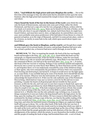 GILL, "And Hilkiah the high priest said unto Shaphan the scribe,.... Not at the
first time of his message to him, but afterwards that he attended on him upon the same
business; after the high priest had examined the temple to know what repairs it wanted,
and where:
I have found the book of the law in the house of the Lord; some think this was
only the book of Deuteronomy, and some only some part of that; rather the whole
Pentateuch, and that not a copy of it, but the very autograph of Moses, written with his
own hand, as it seems from 2Ch_34:14. Some say he found it in the holy of holies, on the
side of the ark; there it was put originally; but, indeed, had it been there, he might have
found it before, and must have seen it, since, as high priest, he entered there once every
year; more probably some pious predecessor of his had taken it from thence in a time of
general corruption, as in the reign of Manasseh, and hid it in some private place, under a
lay of stones, as Jarchi, in some hole in the wall, which upon search about repairs was
found there:
and Hilkiah gave the book to Shaphan, and he read it; and though there might
be some copies of it in private hands, yet scarce; and perhaps Shaphan had never seen
one, at least a perfect one, or however had never read it through, as now he did.
HE RY 8-10, "IV. That, in repairing the temple, the book of the law was happily
found and brought to the king, 2Ki_22:8, 2Ki_22:10. Some think this book was the
autograph, or original manuscript, of the five books of Moses, under his own hand;
others think it was only an ancient and authentic copy. Most likely it was that which, by
the command of Moses, was laid up in the most holy place, Deu_31:24, etc. 1. It seems,
this book of the law was lost or missing. Perhaps it was carelessly mislaid and neglected,
thrown by into a corner (as some throw their Bibles), by those that knew not the value of
it, and forgotten there; or it was maliciously concealed by some of the idolatrous kings,
or their agents, who were restrained by the providence of God or their own consciences
from burning and destroying it, but buried it, in hopes it would never see the light again;
or, as some think, it was carefully laid up by some of its friends, lest it should fall into the
hands of its enemies. Whoever were the instruments of its preservation, we ought to
acknowledge the hand of God in it. If this was the only authentic copy of the Pentateuch
then in being, which had (as I may say) so narrow a turn for its life and was so near
perishing, I wonder the hearts of all good people did not tremble for that sacred
treasure, as Eli's for the ark, and I am sure we now have reason to thank God, upon our
knees, for that happy providence by which Hilkiah found this book at this time, found it
when he sought it not, Isa_65:1. If the holy scriptures had not been of God, they would
not have been in being at this day; God's care of the Bible is a plain indication of his
interest in it. 2. Whether this was the only authentic copy in being or no, it seems the
things contained in it were new both to the king himself and to the high priest; for the
king, upon the reading of it, rent his clothes. We have reason to think that neither the
command for the king's writing a copy of the law, nor that for the public reading of the
law every seventh year (Deu_17:18; Deu_31:10, Deu_31:11), had been observed for a
long time; and when the instituted means of keeping up religion are neglected religion
itself will soon go to decay. Yet, on the other hand, if the book of the law was lost, it
seems difficult to determine what rule Josiah went by in doing that which was right in
the sight of the Lord, and how the priests and people kept up the rites of their religion. I
am apt to think that the people generally took up with abstracts of the law, like our
abridgements of the statutes, which the priests, to save themselves the trouble of writing
and the people of reading the book at large, had furnished them with - a sort of ritual,
 