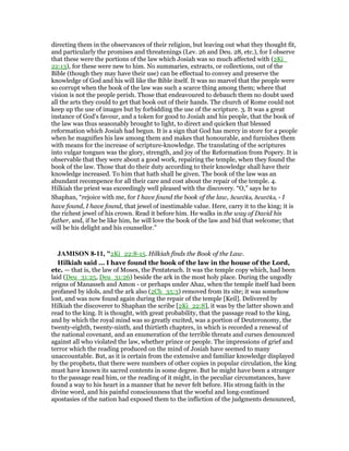 directing them in the observances of their religion, but leaving out what they thought fit,
and particularly the promises and threatenings (Lev. 26 and Deu. 28, etc.), for I observe
that these were the portions of the law which Josiah was so much affected with (2Ki_
22:13), for these were new to him. No summaries, extracts, or collections, out of the
Bible (though they may have their use) can be effectual to convey and preserve the
knowledge of God and his will like the Bible itself. It was no marvel that the people were
so corrupt when the book of the law was such a scarce thing among them; where that
vision is not the people perish. Those that endeavoured to debauch them no doubt used
all the arts they could to get that book out of their hands. The church of Rome could not
keep up the use of images but by forbidding the use of the scripture. 3. It was a great
instance of God's favour, and a token for good to Josiah and his people, that the book of
the law was thus seasonably brought to light, to direct and quicken that blessed
reformation which Josiah had begun. It is a sign that God has mercy in store for a people
when he magnifies his law among them and makes that honourable, and furnishes them
with means for the increase of scripture-knowledge. The translating of the scriptures
into vulgar tongues was the glory, strength, and joy of the Reformation from Popery. It is
observable that they were about a good work, repairing the temple, when they found the
book of the law. Those that do their duty according to their knowledge shall have their
knowledge increased. To him that hath shall be given. The book of the law was an
abundant recompence for all their care and cost about the repair of the temple. 4.
Hilkiah the priest was exceedingly well pleased with the discovery. “O,” says he to
Shaphan, “rejoice with me, for I have found the book of the law, heurēka, heurēka, - I
have found, I have found, that jewel of inestimable value. Here, carry it to the king; it is
the richest jewel of his crown. Read it before him. He walks in the way of David his
father, and, if he be like him, he will love the book of the law and bid that welcome; that
will be his delight and his counsellor.”
JAMISO 8-11, "2Ki_22:8-15. Hilkiah finds the Book of the Law.
Hilkiah said ... I have found the book of the law in the house of the Lord,
etc. — that is, the law of Moses, the Pentateuch. It was the temple copy which, had been
laid (Deu_31:25, Deu_31:26) beside the ark in the most holy place. During the ungodly
reigns of Manasseh and Amon - or perhaps under Ahaz, when the temple itself had been
profaned by idols, and the ark also (2Ch_35:3) removed from its site; it was somehow
lost, and was now found again during the repair of the temple [Keil]. Delivered by
Hilkiah the discoverer to Shaphan the scribe [2Ki_22:8], it was by the latter shown and
read to the king. It is thought, with great probability, that the passage read to the king,
and by which the royal mind was so greatly excited, was a portion of Deuteronomy, the
twenty-eighth, twenty-ninth, and thirtieth chapters, in which is recorded a renewal of
the national covenant, and an enumeration of the terrible threats and curses denounced
against all who violated the law, whether prince or people. The impressions of grief and
terror which the reading produced on the mind of Josiah have seemed to many
unaccountable. But, as it is certain from the extensive and familiar knowledge displayed
by the prophets, that there were numbers of other copies in popular circulation, the king
must have known its sacred contents in some degree. But he might have been a stranger
to the passage read him, or the reading of it might, in the peculiar circumstances, have
found a way to his heart in a manner that he never felt before. His strong faith in the
divine word, and his painful consciousness that the woeful and long-continued
apostasies of the nation had exposed them to the infliction of the judgments denounced,
 