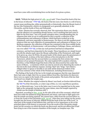 must have come with overwhelming force on the heart of so pious a prince.
K&D, "Hilkiah the high priest (cf. 2Ch_34:15) said, “I have found the book of the law
in the house of Jehovah.” ‫ה‬ ָ‫ּור‬ ַ‫ה‬ ‫ר‬ ֶ‫פ‬ ֵ‫,ס‬ the book of the law (not a law-book or a roll of laws),
cannot mean anything else, either grammatically or historically, than the Mosaic book of
the law (the Pentateuch), which is so designated, as is generally admitted, in the
Chronicles, and the books of Ezra and Nehemiah.
(Note: Thenius has correctly observed, that “the expression shows very clearly,
that the allusion is to something already known, not to anything that had come to
light for the first time;” but is he greatly mistaken when, notwithstanding this, he
supposes that what we are to understand by this is merely a collection of the
commandments and ordinances of Moses, which had been worked up in the
Pentateuch, and more especially in Deuteronomy. For there is not the smallest proof
whatever that any such collection of commandments and ordinances of Moses, or, as
Bertheau supposes, the collection of Mosaic law contained in the three middle books
of the Pentateuch, or Deuteronomy 1-28 (according to Vaihinger, Reuss, and others),
was ever called ‫התורה‬ ‫,ספר‬ or that any such portions had had an independent
existence, and had been deposited in the temple. These hypotheses are simply bound
up with the attacks made upon the Mosaic authorship of the Pentateuch, and ought
to be given up, since De Wette, the great leader of the attack upon the genuineness of
the Pentateuch, in §162a of the later editions of his Introduction to the Old
Testament, admits that the account before us contains the first certain trace of the
existence of our present Pentateuch. The only loophole left to modern criticism,
therefore, is that Hilkiah forged the book of the law discovered by him under the
name of Moses, - a conclusion which can only be arrived at by distorting the words of
the text in the most arbitrary manner, turning “find” into “forge,” but which is
obliged either to ignore or forcibly to set aside all the historical evident of the
previous existence of the whole of the Pentateuch, including Deuteronomy.)
The finding of the book of the law in the temple presupposes that the copy deposited
there had come to light. But it by no means follows from this, that before its discovery
there were no copies in the hands of the priests and prophets. The book of the law that
was found was simply the temple copy,
(Note: Whether the original written by Moses' own hand, as Grotius inferred from
the ‫משה‬ ‫ביד‬ of the Chronicles, or a later copy of this, is a very superfluous question;
for, as Hävernick says, “even in the latter case it was to be regarded just in the same
light as the autograph, having just the same claims, since the temple repaired by
Josiah was the temple of Solomon still.”)
deposited, according to Deu_31:26, by the side of the ark of the covenant, which had
been lost under the idolatrous kings Manasseh and Amon, and came to light again now
that the temple was being repaired. We cannot learn, either from the account before us,
or from the words of the Chronicles (2Ch_34:14), “when they were taking out the money
brought into the house of Jehovah, Hilkiah found the book of the law of the Lord,” in
what part of the temple it had hitherto lain; and this is of no importance so far as the
principal object of the history is concerned. Even the words of the Chronicles simply
point out the occasion on which the book was discovered, and do not affirm that it had
been lying in one of the treasure-chambers of the temple, as Josephus says. The
 