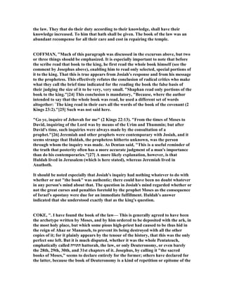 the law. They that do their duty according to their knowledge, shall have their
knowledge increased. To him that hath shall be given. The book of the law was an
abundant recompense for all their care and cost in repairing the temple.
COFFMA , "Much of this paragraph was discussed in the excursus above, but two
or three things should be emphasized. It is especially important to note that before
the scribe read that book to the king, he first read the whole book himself (see the
comment by Josephus above), enabling him to read only selected, special portions of
it to the king. That this is true appears from Josiah's response and from his message
to the prophetess. This effectively refutes the conclusion of radical critics who make
what they call the brief time indicated for the reading the book the false basis of
their judging the size of it to be very, very small. "Shaphan read only portions of the
book to the king."[24] This conclusion is mandatory, "Because, where the author
intended to say that the whole book was read, he used a different set of words
altogether: `The king read in their ears all the words of the book of the covenant (2
Kings 23:2)."[25] Such was not said here.
"Go ye, inquire of Jehovah for me" (2 Kings 22:13). "From the times of Moses to
David, inquiring of the Lord was by means of the Urim and Thummin; but after
David's time, such inquiries were always made by the consultation of a
prophet."[26] Jeremiah and other prophets were contemporary with Josiah, and it
seems strange that Huldah, the prophetess hitherto unknown, was the person
through whom the inquiry was made. As Dentan said, "This is a useful reminder of
the truth that posterity often has a more accurate judgment of a man's importance
than do his contemporaries."[27] A more likely explanation, however, is that
Huldah lived in Jerusalem (which is here stated), whereas Jeremiah lived in
Anathoth.
It should be noted especially that Josiah's inquiry had nothing whatever to do with
whether or not "the book" was authentic; there could have been no doubt whatever
in any person's mind about that. The question in Josiah's mind regarded whether or
not the great curses and penalties foretold by the prophet Moses as the consequence
of Israel's apostasy were due for an immediate fulfillment. Huldah's answer
indicated that she understood exactly that as the king's question.
COKE, ". I have found the book of the law— This is generally agreed to have been
the archetype written by Moses, and by him ordered to be deposited with the ark, in
the most holy place, but which some pious high-priest had caused to be thus hid in
the reign of Ahaz or Manasseh, to prevent its being destroyed with all the other
copies of it; for it plainly appears by the tenour of the history, that this was the only
perfect one left. But it is much disputed, whether it was the whole Pentateuch,
emphatically called ‫התורה‬ hattorah, the law, or only Deuteronomy, or even barely
the 28th, 29th, 30th, and 31st chapters of it. Josephus, by calling it "the sacred
books of Moses," seems to declare entirely for the former; others have declared for
the latter, because the book of Deuteronomy is a kind of repetition or epitome of the
 