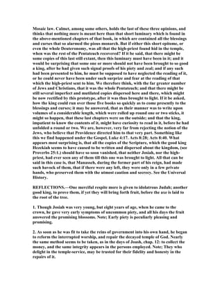 Mosaic law. Calmet, among some others, holds the last of these three opinions, and
thinks that nothing more is meant here than that short luminary which is found in
the above-mentioned chapters of that book, in which are contained all the blessings
and curses that so alarmed the pious monarch. But if either this short epitome, or
even the whole Deuteronomy, was all that the high-priest found hid in the temple,
when was the rest of the Pentateuch recovered? If it be said, that there might be
some copies of this last still extant, then this luminary must have been in it; and it
would be surprising that some one or more should not have been brought to so good
a king, after he had given such signal proofs of his piety and zeal; and if any such
had been presented to him, he must be supposed to have neglected the reading of it,
or he could never have been under such surprize and fear at the reading of that
which the high-priest sent to him. We therefore think, with the far greater number
of Jews and Christians, that it was the whole Pentateuch; and that there might be
still several imperfect and mutilated copies dispersed here and there, which might
be now rectified by this prototype, after it was thus brought to light. If it be asked,
how the king could run over those five books so quickly as to come presently to the
blessings and curses; it may be answered, that as their manner was to write upon
volumes of a considerable length, which were rolled up round one or two sticks, it
might so happen, that these last chapters were on the outside; and that the king,
impatient to know the contents of it, might have curiosity to read in it, before he had
unfolded a round or two. We are, however, very far from rejecting the notion of the
Jews, who believe that Providence directed him to that very part. Something like
this we find happened under the Gospel, Luke 4:17. Acts 8:28; Acts 8:40. What
appears most surprising is, that all the copies of the Scripture, which the good king
Hezekiah seems to have caused to be written and dispersed about the kingdom, (see
Proverbs 25:1.) should have so soon vanished, that neither Josiah, nor the high-
priest, had ever seen any of them till this one was brought to light. All that can be
said in this case is, that Manasseh, during the former part of his reign, had made
such havock of them, that if there were any left, they were only in a few private
hands, who preserved them with the utmost caution and secrecy. See the Universal
History.
REFLECTIO S.—One merciful respite more is given to idolatrous Judah; another
good king, to prove them, if yet they will bring forth fruit, before the axe is laid to
the root of the tree.
1. Though Josiah was very young, but eight years of age, when he came to the
crown, he gave very early symptoms of uncommon piety, and all his days the fruit
answered the promising blossoms. ote; Early piety is peculiarly pleasing and
promising.
2. As soon as he was fit to take the reins of government into his own hand, he began
to reform the interrupted worship, and repair the decayed temple of God. early
the same method seems to be taken, as in the days of Joash, chap. 12: to collect the
money, and the same integrity appears in the persons employed. ote; They who
delight in the temple-service, may be trusted for their fidelity and honesty in the
repairs of it.
 