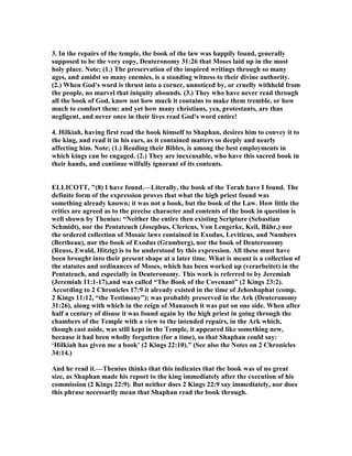 3. In the repairs of the temple, the book of the law was happily found, generally
supposed to be the very copy, Deuteronomy 31:26 that Moses laid up in the most
holy place. ote; (1.) The preservation of the inspired writings through so many
ages, and amidst so many enemies, is a standing witness to their divine authority.
(2.) When God's word is thrust into a corner, unnoticed by, or cruelly withheld from
the people, no marvel that iniquity abounds. (3.) They who have never read through
all the book of God, know not how much it contains to make them tremble, or how
much to comfort them: and yet how many christians, yea, protestants, are thus
negligent, and never once in their lives read God's word entire!
4. Hilkiah, having first read the book himself to Shaphan, desires him to convey it to
the king, and read it in his ears, as it contained matters so deeply and nearly
affecting him. ote; (1.) Reading their Bibles, is among the best employments in
which kings can be engaged. (2.) They are inexcusable, who have this sacred book in
their hands, and continue wilfully ignorant of its contents.
ELLICOTT, "(8) I have found.—Literally, the book of the Torah have I found. The
definite form of the expression proves that what the high priest found was
something already known; it was not a book, but the book of the Law. How little the
critics are agreed as to the precise character and contents of the book in question is
well shown by Thenius: “ either the entire then existing Scripture (Sebastian
Schmidt), nor the Pentateuch (Josephus, Clericus, Von Lengerke, Keil, Bähr,) nor
the ordered collection of Mosaic laws contained in Exodus, Leviticus, and umbers
(Bertheau), nor the book of Exodus (Gramberg), nor the book of Deuteronomy
(Reuss, Ewald, Hitzig) is to be understood by this expression. All these must have
been brought into their present shape at a later time. What is meant is a collection of
the statutes and ordinances of Moses, which has been worked up (verarbeitet) in the
Pentateuch, and especially in Deuteronomy. This work is referred to by Jeremiah
(Jeremiah 11:1-17),and was called “The Book of the Covenant” (2 Kings 23:2).
According to 2 Chronicles 17:9 it already existed in the time of Jehoshaphat (comp.
2 Kings 11:12, “the Testimony”); was probably preserved in the Ark (Deuteronomy
31:26), along with which in the reign of Manasseh it was put on one side. When after
half a century of disuse it was found again by the high priest in going through the
chambers of the Temple with a view to the intended repairs, in the Ark which,
though cast aside, was still kept in the Temple, it appeared like something new,
because it had been wholly forgotten (for a time), so that Shaphan could say:
‘Hilkiah has given me a book’ (2 Kings 22:10).” (See also the otes on 2 Chronicles
34:14.)
And he read it.—Thenius thinks that this indicates that the book was of no great
size, as Shaphan made his report to the king immediately after the execution of his
commission (2 Kings 22:9). But neither does 2 Kings 22:9 say immediately, nor does
this phrase necessarily mean that Shaphan read the book through.
 