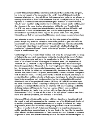 permitted the existence of these enormities not only in the bamoth at the city gates,
but in the very courts of the mountain of the Lord’s House? If the priests of the
immemorial shrines were degraded from their prerogatives, and were not allowed to
come up to the altar of Jehovah in Jerusalem, by what law of justice were they to be
regarded as so immeasurably inferior to the highest members of their own order,
who, for years together, had permitted the worship of a wooden phallic emblem, and
the existence of the worst heathen abominations within the very Temple of the
Lord? Every honest reader must admit that there are inexplicable difficulties and
uncertainties in these ancient histories, and that our knowledge of the exact
circumstances-especially in all that regards the priests and Levites who, in the
Chronicles, are their own ecclesiastical historians-must remain extremely imperfect.
And what can be meant by the clause that the degraded priests of the old high
places, though they were not allowed to serve at the great altar, yet "did eat of the
unleavened bread among their brethren"? Unleavened bread was only eaten at the
Passover; and when there was a Passover, was eaten by all alike. Perhaps the
reading for "unleavened bread" should be (priestly) "portions"-a reading found by
Geiger in an old manuscript.
Continuing his work, Josiah defiled Tophet; took away the horses given by the kings
of Judah to the sun, which were stabled beside the chamber of the eunuch athan-
Melech in the precincts; and burnt the sun-chariots in the fire. He removed the
altars to the stars on the roof of the upper chamber of Ahaz, {See Zephaniah 1:5;
Jeremiah 19:13; Jeremiah 32:29} and ground them to powder. He also destroyed
those of his grandfather Manasseh in the two Temple courts-which we supposed to
have been removed by Manasseh in his repentance-and threw, the dust into the
Kedron. He defiled the idolatrous shrines reared by Solomon to the deities of Sidon,
Ammon and Moloch, broke the pillars, cut down the Asherim, and filled their places
with dead men’s bones. Traveling northwards, he burnt, destroyed, and stamped to
powder the altars and the Asherim at Bethel, and burnt upon the altars the remains
found in the sepulchres, only leaving undisturbed the remains of the old prophet
from Judah, and of the prophet of Samaria. {1 Kings 13:29-31} He then destroyed
the other Samaritan shrines, exercising an undisputed authority over the orthern
Kingdom. The mixed inhabitants did not interfere with his proceedings; and in the
declining fortunes of ineveh, the Assyrian viceroy - if there was one-did not
dispute his authority. Lastly, in accordance with the fierce injunction of
Deuteronomy 17:2-5, "he slew all the priests of the high places" on their own altars,
burnt men’s bones upon them, and returned to Jerusalem.
It is very difficult, with the milder notions which we have learnt from the spirit of
the gospel, to look with approval on the recrudescence of the Elijah-spirit displayed
by the last proceeding. But many centuries were to elapse, even under the Gospel
Dispensation, before men learnt the sacred principle of the early Christians that
"violence is hateful to God." Josiah must be judged by a more lenient judgment,
and he was obeying a mandate found in the new Book of the Law. But the question
arises whether the fierce commands of Deuteronomy were ever intended to be taken
au pied de la lettre. May not Deuteronomy 13:6-18 have been intended to express in
 