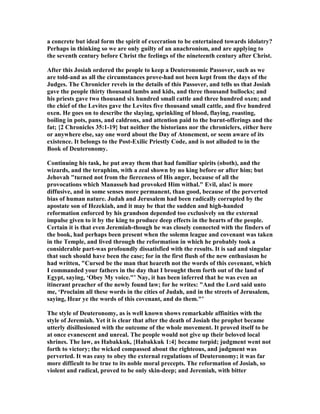 a concrete but ideal form the spirit of execration to be entertained towards idolatry?
Perhaps in thinking so we are only guilty of an anachronism, and are applying to
the seventh century before Christ the feelings of the nineteenth century after Christ.
After this Josiah ordered the people to keep a Deuteronomic Passover, such as we
are told-and as all the circumstances prove-had not been kept from the days of the
Judges. The Chronicler revels in the details of this Passover, and tells us that Josiah
gave the people thirty thousand lambs and kids, and three thousand bullocks; and
his priests gave two thousand six hundred small cattle and three hundred oxen; and
the chief of the Levites gave the Levites five thousand small cattle, and five hundred
oxen. He goes on to describe the slaying, sprinkling of blood, flaying, roasting,
boiling in pots, pans, and caldrons, and attention paid to the burnt-offerings and the
fat; {2 Chronicles 35:1-19} but neither the historians nor the chroniclers, either here
or anywhere else, say one word about the Day of Atonement, or seem aware of its
existence. It belongs to the Post-Exilic Priestly Code, and is not alluded to in the
Book of Deuteronomy.
Continuing his task, he put away them that had familiar spirits (oboth), and the
wizards, and the teraphim, with a zeal shown by no king before or after him; but
Jehovah "turned not from the fierceness of His anger, because of all the
provocations which Manasseh had provoked Him withal." Evil, alas! is more
diffusive, and in some senses more permanent, than good, because of the perverted
bias of human nature. Judah and Jerusalem had been radically corrupted by the
apostate son of Hezekiah, and it may be that the sudden and high-handed
reformation enforced by his grandson depended too exclusively on the external
impulse given to it by the king to produce deep effects in the hearts of the people.
Certain it is that even Jeremiah-though he was closely connected with the finders of
the book, had perhaps been present when the solemn league and covenant was taken
in the Temple, and lived through the reformation in which he probably took a
considerable part-was profoundly dissatisfied with the results. It is sad and singular
that such should have been the case; for in the first flush of the new enthusiasm he
had written, "Cursed be the man that heareth not the words of this covenant, which
I commanded your fathers in the day that I brought them forth out of the land of
Egypt, saying, ‘Obey My voice."’ ay, it has been inferred that he was even an
itinerant preacher of the newly found law; for he writes: "And the Lord said unto
me, ‘Proclaim all these words in the cities of Judah, and in the streets of Jerusalem,
saying, Hear ye the words of this covenant, and do them."’
The style of Deuteronomy, as is well known shows remarkable affinities with the
style of Jeremiah. Yet it is clear that after the death of Josiah the prophet became
utterly disillusioned with the outcome of the whole movement. It proved itself to be
at once evanescent and unreal. The people would not give up their beloved local
shrines. The law, as Habakkuk, {Habakkuk 1:4} became torpid; judgment went not
forth to victory; the wicked compassed about the righteous, and judgment was
perverted. It was easy to obey the external regulations of Deuteronomy; it was far
more difficult to be true to its noble moral precepts. The reformation of Josiah, so
violent and radical, proved to be only skin-deep; and Jeremiah, with bitter
 