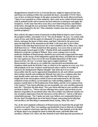 disappointment, found it to be so. External decency might be improved, but rites
and forms are nothing to Him who searcheth the heart. {Jeremiah 17:9-11} There
was, in fact, an inherent danger in the place assumed by the newly discovered book.
"Since it was regarded as a State authority, there early arose a kind of book-science,
with its pedantic pride and erroneous learned endeavors to interpret and apply the
Scriptures. At the same time there arose also a new kind of hypocrisy and idolatry
of the letter, through the new protection which the State gave to the religion of the
book acknowledged by the law. Thus scholastic wisdom came into conflict with
genuine prophecy."
How entirely the improvement of outward worship failed to improve men’s hearts
the prophet testifies. {Jeremiah 17:1-4} "The sin of Judah," he says, "is written with
a pen of iron, and with the point of a diamond: it is graven upon the tablets of their
hearts, and upon the horns of their altars, and their Asherim by the green trees
upon the high hills. O My mountain in the field, I will cause thee to serve thine
enemies in the land thou knowest not: for ye have kindled a fire in Mine eyes, which
shall burn forever." While Josiah lived this apostasy was secret; but as soon as he
died the people turned again to folly," {Psalms 85:8} and committed all the old
idolatries except the worship of Moloch. There arose a danger lest even the
moderate ritualism of Deuteronomy should be perverted and exaggerated into mere
formality. In the energy of his indignation against this abuse, Jeremiah has to uplift
his voice against any trust even in the most decided injunctions of this newly
discovered law. He was "a second Amos upon a higher platform." The
Deuteronomic Law did not as yet exhibit the concentrated sacerdotalism and
ritualism which mark the Priestly Code, to which it is far superior in every way. It is
still prophetic in its tone. It places social interests above rubrics of worship. It
expresses the fundamental religious thought" that Jehovah is in no sense
inaccessible; that He can be approached immediately by all, and without sacerdotal
intervention; that He asks nothing for Himself, but asks it as a religious duty that
man should render unto man what is right; that His Will lies not in any known
height, but in the moral sphere which is known and understood by all. The book
ordained certain sacrifices; yet Jeremiah says with startling emphasis, "To what
purpose cometh there to Me frankincense from Sheba, and the sweet calamus from
a far country? Your burnt-offerings are not acceptable, nor your sacrifices pleasant
unto Me." Therefore He bids them, "Put your burnt-offering to your sacrifices and
eat them as flesh"-i.e., "Throw all your offerings into a mass, and eat them at your
pleasure (regardless of sacerdotal rules): they have neither any inherent sanctity nor
any secondary importance from the characters of the offerers." And in a still more
remarkable passage. "For I spake not unto your fathers, nor commanded them in
the day that I brought them out of the land of Egypt, concerning burnt-offerings
and sacrifices: but this thing I commanded them, saying, ‘Obey My voice."’
ay, in the most emphatic ordinances of Deuteronomy he found that the people bad
created a new peril. They were putting a particularistic trust in Jehovah, as though
He were a respecter of persons, and they His favorites. They fancied, as in the days
of Micah, that it was enough for them to claim His name, and bribe Him with
sacrifices. {Micah 3:11} Above all, they boasted of and relied upon the possession of
 