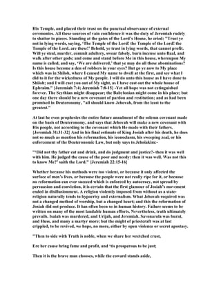 His Temple, and placed their trust on the punctual observance of external
ceremonies. All these sources of vain confidence it was the duty of Jeremiah rudely
to shatter to pieces. Standing at the gates of the Lord’s House, he cried: "Trust ye
not in lying words, saying, ‘The Temple of the Lord! the Temple of the Lord! the
Temple of the Lord. are these!’ Behold, ye trust in lying words, that cannot profit.
Will ye steal, murder, commit adultery, swear falsely, burn incense unto Baal, and
walk after other gods; and come and stand before Me in this house, whereupon My
name is called, and say, ‘We are delivered,’ that ye may do all these abominations?
Is this house become a den of robbers in your eyes? But go ye now to My place
which was in Shiloh, where I caused My name to dwell at the first, and see what I
did to it for the wickedness of My people. I will do unto this house as I have done to
Shiloh; and I will cast you out of My sight, as I have cast out the whole house of
Ephraim." {Jeremiah 7:4; Jeremiah 7:8-15} -Yet all hope was not extinguished
forever. The Scythian might disappear; the Babylonian might come in his place; but
one day there should be a new covenant of pardon and restitution; and as had been
promised in Deuteronomy, "all should know Jehovah, from the least to the
greatest."
At last he even prophesies the entire future annulment of the solemn covenant made
on the basis of Deuteronomy, and says that Jehovah will make a new covenant with
His people, not according to the covenant which He made with their fathers.
{Jeremiah 31:31-32} And in his final estimate of King Josiah after his death, he does
not so much as mention his reformation, his iconoclasm, his sweeping zeal, or his
enforcement of the Deuteronomic Law, but only says to Jehoiakim:-
"‘Did not thy father eat and drink, and do judgment and justice?- then it was well
with him. He judged the cause of the poor and needy: then it was well. Was not this
to know Me?’ saith the Lord." {Jeremiah 22:15-16}
Whether because his methods were too violent, or because it only affected the
surface of men’s lives, or because the people were not really ripe for it, or because
no reformation can ever succeed which is enforced by autocracy, not spread by
persuasion and conviction, it is certain that the first glamour of Josiah’s movement
ended in disillusionment. A religion violently imposed from without as a state-
religion naturally tends to hypocrisy and externalism. What Jehovah required was
not a changed method of worship, but a changed heart; and this the reformation of
Josiah did not produce. It has often been so in human history. Failure seems to be
written on many of the most laudable human efforts. evertheless, truth ultimately
prevails. Isaiah was murdered, and Urijah, and Jeremiah. Savonarola was burnt,
and Huss, and many a martyr more; but the might of priestcraft was at last
crippled, to be revived, we hope, no more, either by open violence or secret apostasy.
"Then to side with Truth is noble, when we share her wretched crust,
Ere her cause bring fame and profit, and ‘tis prosperous to be just;
Then it is the brave man chooses, while the coward stands aside,
 