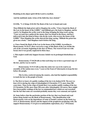 Doubting in his abject spirit till his Lord is crucified,
And the multitude make virtue of the faith they have denied."
GUZIK, "3. (2 Kings 22:8-10) The Book of the Law is found and read.
Then Hilkiah the high priest said to Shaphan the scribe, “I have found the Book of
the Law in the house of the LORD.” And Hilkiah gave the book to Shaphan, and he
read it. So Shaphan the scribe went to the king, bringing the king word, saying,
“Your servants have gathered the money that was found in the house, and have
delivered it into the hand of those who do the work, who oversee the house of the
LORD.” Then Shaphan the scribe showed the king, saying, “Hilkiah the priest has
given me a book.” And Shaphan read it before the king.
a. I have found the Book of the Law in the house of the LORD: According to
Deuteronomy 31:24-27, there was to be a copy of this Book of the Law beside the
ark of the covenant, beginning in the days of Moses. The word of God was with
Israel, but it was greatly neglected in those days.
i. This neglect could only happen because Judah was in prolonged disobedience to
God.
· Deuteronomy 17:18-20 tells us that each king was to have a personal copy of
the law, and he was to read it.
· Deuteronomy 31:9-13 tells us that the entire law was to be read to an
assembly of the nation once every 7 years at the Feast of Tabernacles to keep the law
before the people.
· The Levites, scattered among the country, also had the implied responsibility
to teach the law to the people of Israel.
ii. The first we know of a public reading of the law is in Joshua 8:30. The next we
hear of it is during the reign of Jehoshaphat (2 Chronicles 17:7), more than 500
years later. Then, in the reign of Josiah there was another public reading of the law
(2 Chronicles 34:30), more than 250 years after Jehoshaphat. Of course, there might
have been public readings of the law as commanded here which are not recorded;
but the fact that some are recorded probably means they were unusual, not typical.
iii. Some believe that the particular portion of the law that was found and read
before King Josiah was the Book of Deuteronomy. “The identification with
Deuteronomy rests on the dependence of some of Josiah’s actions on the book (e.g.
23:9, cf. Deuteronomy 18:6-8; and the impact of the prophecies predicting exile; the
support Deuteronomy 17:14 gives to nationalistic aspirations, etc.).” (Wiseman)
 