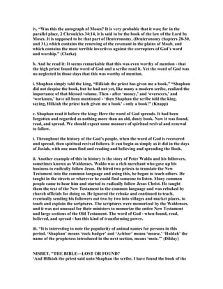 iv. “Was this the autograph of Moses? It is very probable that it was; for in the
parallel place, 2 Chronicles 34:14, it is said to be the book of the law of the Lord by
Moses. It is supposed to be that part of Deuteronomy, (Deuteronomy chapters 28-30,
and 31,) which contains the renewing of the covenant in the plains of Moab, and
which contains the most terrible invectives against the corrupters of God’s word
and worship.” (Clarke)
b. And he read it: It seems remarkable that this was even worthy of mention - that
the high priest found the word of God and a scribe read it. Yet the word of God was
no neglected in those days that this was worthy of mention.
i. Shaphan simply told the king, “Hilkiah the priest has given me a book.” “Shaphan
did not despise the book, but he had not yet, like many a modern scribe, realized the
importance of that blessed volume. Then - after ‘money,’ and ‘overseers,’ and
‘workmen,’ have all been mentioned - ‘then Shaphan the scribe told the king,
saying, Hilkiah the priest hath given me a book’ - only a book!” (Knapp)
c. Shaphan read it before the king: Here the word of God spreads. It had been
forgotten and regarded as nothing more than an old, dusty book. ow it was found,
read, and spread. We should expect some measure of spiritual revival and renewal
to follow.
i. Throughout the history of the God’s people, when the word of God is recovered
and spread, then spiritual revival follows. It can begin as simply as it did in the days
of Josiah, with one man find and reading and believing and spreading the Book.
ii. Another example of this in history is the story of Peter Waldo and his followers,
sometimes known as Waldenses. Waldo was a rich merchant who gave up his
business to radically follow Jesus. He hired two priests to translate the ew
Testament into the common language and using this, he began to teach others. He
taught in the streets or wherever he could find someone to listen. Many common
people came to hear him and started to radically follow Jesus Christ. He taught
them the text of the ew Testament in the common language and was rebuked by
church officials for doing so. He ignored the rebuke and continued to teach,
eventually sending his followers out two by two into villages and market places, to
teach and explain the scriptures. The scriptures were memorized by the Waldenses,
and it was not unusual for their ministers to memorize the entire ew Testament
and large sections of the Old Testament. The word of God - when found, read,
believed, and spread - has this kind of transforming power.
iii. “It is interesting to note the popularity of animal names for persons in this
period. ‘Shaphan’ means ‘rock badger’ and ‘Achbor’ means ‘mouse.’ ‘Huldah’ the
name of the prophetess introduced in the next section, means ‘mole.’” (Dilday)
ISBET, "THE BIBLE—LOST OR FOU D?
‘And Hilkiah the priest said unto Shaphan the scribe, I have found the book of the
 
