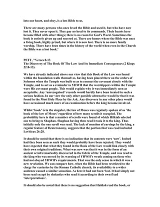 into our heart, and obey, is a lost Bible to us.
There are many persons who once loved the Bible and used it, but who have now
lost it. They never open it. They pay no heed to its commands. Their hearts have
become filled with other things; there is no room for God’s Word. Sometimes the
book is entirely given up and sneered at. There are homes where the Bible was once
a living book, highly prized, but where it is now lost. There is no more family
worship. There have been times in the history of the world when even in the Church
the Bible was a lost book.’
PETT, "Verses 8-13
The Discovery of The Book Of The Law And Its Immediate Consequences (2 Kings
22:8-13).
We have already indicated above our view that this Book of the Law was found
within the foundation walls themselves, having been placed there on the orders of
Solomon when the Temple was built so as to connect the covenant closely with the
Temple, and to act as a reminder to YHWH that the worshippers within the Temple
were His covenant people. This would explain why it was immediately seen as
acceptable. Any ‘unrecognised’ records would hardly have been treated in such a
serious fashion. In our view the only other possible alternative would be that it was
found in the Most Holy Place by the Ark. Any discovery in any other place would
have occasioned much more of an examination before the king became involved.
Whilst ‘book’ is in the singular, the law of Moses was regularly spoken of as ‘the
book of the law of Moses’ regardless of how many scrolls it occupied. The
probability here is that a number of scrolls were found of which Hilkiah selected
one to bring to Shaphan. Shaphan having then read it took it to the king. Thus
initially only the one scroll was read. The lack of mention of cursings by the king, a
regular feature of Deuteronomy, suggests that the portion that was read included
Leviticus 26:28.
It should be noted that there is no indication that its contents were ‘new’. Indeed
had they been seen as such they would probably have been rejected. They would
have expected that what they found in the Book of the Law would link closely with
their own original traditions. What was new was that it was in the form of an
ancient scroll remarkably discovered in the fabric of the Temple, and was read to
the king who was moved by its warning of YHWH’s wrath coming on those who
had not obeyed YHWH’s requirements. That was the only sense in which it was a
new revelation. We can compare how, when the Bible had been restricted to the
clergy for centuries by the Roman Catholic church, its availability to a wider
audience caused a similar sensation. As here it had not been ‘lost. It had simply not
been read except by sholastics who read it according to their own fixed
‘interpretations’.
It should also be noted that there is no suggestion that Huldah read the book, or
 