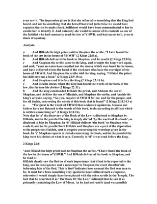 even saw it. The impression given is that she referred to something that the king had
heard, and not to something that she herself had read (otherwise we would have
expected that to be made clear). Sufficient would have been communicated to her to
enable her to identify it. And naturally she would be aware of its contents as one of
the faithful who had constantly read the law of YHWH, and had access to it, even in
times of apostasy.
Analysis.
a And Hilkiah the high priest said to Shaphan the scribe, “I have found the
book of the law in the house of YHWH” (2 Kings 22:8 a).
b And Hilkiah delivered the book to Shaphan, and he read it (2 Kings 22:8 b).
c And Shaphan the scribe came to the king, and brought the king word again,
and said, “Your servants have emptied out the money which was found in the house,
and have delivered it into the hand of the workmen who have the oversight of the
house of YHWH. And Shaphan the scribe told the king, saying, “Hilkiah the priest
has delivered me a book” (2 Kings 22:9-10 a).
d And Shaphan read it before the king (2 Kings 22:10 b).
c And it came about, when the king had heard the words of the book of the
law, that he tore his clothes (2 Kings 22:11).
b And the king commanded Hilkiah the priest, and Ahikam the son of
Shaphan, and Achbor the son of Micaiah, and Shaphan the scribe, and Asaiah the
king’s servant, saying, “Go you, enquire of YHWH for me, and for the people, and
for all Judah, concerning the words of this book that is found” (2 Kings 22:12-13 a)
a “For great is the wrath of YHWH that is kindled against us, because our
fathers have not listened to the words of this book, to do according to all that which
is written concerning us” (2 Kings 22:13 b).
ote that in ‘a’ the discovery of the Book of the Law is disclosed to Shaphan by
Hilkiah, and in the parallel the king is deeply stirred ‘by the words of this book’, as
disclosed to him by Shaphan. In ‘b’ Hilkiah delivers ‘the book’ to Shaphan who
reads it, and in the parallel both Hilkiah and Shaphan are a part of the deputation
to the prophetess Huldah, sent to enquire concerning the warnings given in the
book. In ‘c’ Shaphan reports to Josiah concerning the book, and in the parallel the
king tears his clothes at what it says. Centrally in ‘d’ it was read before the king.
2 Kings 22:8
‘And Hilkiah the high priest said to Shaphan the scribe, “I have found the book of
the law in the house of YHWH.” And Hilkiah delivered the book to Shaphan, and
he read it.’
Hilkiah clearly saw the find as of such importance that it had to be reported to the
king, and in consequence sent a messenger to Shaphan the court chamberlain
informing him of the find. This in itself indicates how unusual the find was seen to
be. It must have been something very special to have initiated such a response,
otherwise it would simply have been placed with the other scrolls in the Temple. The
fact that he described it as ‘The Book Of The Law’ indicated that he saw it as
primarily containing the Law of Moses. As he had not read it (and was possibly
 