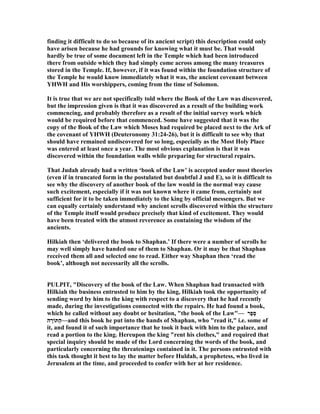 finding it difficult to do so because of its ancient script) this description could only
have arisen because he had grounds for knowing what it must be. That would
hardly be true of some document left in the Temple which had been introduced
there from outside which they had simply come across among the many treasures
stored in the Temple. If, however, if it was found within the foundation structure of
the Temple he would know immediately what it was, the ancient covenant between
YHWH and His worshippers, coming from the time of Solomon.
It is true that we are not specifically told where the Book of the Law was discovered,
but the impression given is that it was discovered as a result of the building work
commencing, and probably therefore as a result of the initial survey work which
would be required before that commenced. Some have suggested that it was the
copy of the Book of the Law which Moses had required be placed next to the Ark of
the covenant of YHWH (Deuteronomy 31:24-26), but it is difficult to see why that
should have remained undiscovered for so long, especially as the Most Holy Place
was entered at least once a year. The most obvious explanation is that it was
discovered within the foundation walls while preparing for structural repairs.
That Judah already had a written ‘book of the Law’ is accepted under most theories
(even if in truncated form in the postulated but doubtful J and E), so it is difficult to
see why the discovery of another book of the law would in the normal way cause
such excitement, especially if it was not known where it came from, certainly not
sufficient for it to be taken immediately to the king by official messengers. But we
can equally certainly understand why ancient scrolls discovered within the structure
of the Temple itself would produce precisely that kind of excitement. They would
have been treated with the utmost reverence as containing the wisdom of the
ancients.
Hilkiah then ‘delivered the book to Shaphan.’ If there were a number of scrolls he
may well simply have handed one of them to Shaphan. Or it may be that Shaphan
received them all and selected one to read. Either way Shaphan then ‘read the
book’, although not necessarily all the scrolls.
PULPIT, "Discovery of the book of the Law. When Shaphan had transacted with
Hilkiah the business entrusted to him by the king, Hilkiah took the opportunity of
sending word by him to the king with respect to a discovery that he had recently
made, during the investigations connected with the repairs. He had found a book,
which he called without any doubt or hesitation, "the book of the Law"— ‫ֶר‬‫פ‬ֵ‫ס‬
‫ה‬ ָ‫ַתּוֹר‬‫ה‬—and this book he put into the hands of Shaphan, who "read it," i.e. some of
it, and found it of such importance that he took it back with him to the palace, and
read a portion to the king. Hereupon the king "rent his clothes," and required that
special inquiry should be made of the Lord concerning the words of the book, and
particularly concerning the threatenings contained in it. The persons entrusted with
this task thought it best to lay the matter before Huldah, a prophetess, who lived in
Jerusalem at the time, and proceeded to confer with her at her residence.
 