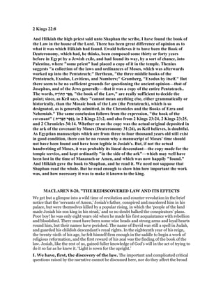 2 Kings 22:8
And Hilkiah the high priest said unto Shaphan the scribe, I have found the book of
the Law in the house of the Lord. There has been great difference of opinion as to
what it was which Hilkiah had found. Ewald believes it to have been the Book of
Deuteronomy, which had, he thinks, been composed some thirty or forty years
before in Egypt by a Jewish exile, and had found its way, by a sort of chance, into
Palestine, where "some priest" had placed a copy of it in the temple. Thenius
suggests "a collection of the laws and ordinances of Moses, which was afterwards
worked up into the Pentateuch;" Bertheau, "the three middle books of the
Pentateuch, Exodus, Leviticus, and umbers;" Gramberg, "Exodus by itself." But
there seem to be no sufficient grounds for questioning the ancient opinion—that of
Josephus, and of the Jews generally—that it was a copy of the entire Pentateuch..
The words, ‫ה‬ ָ‫ַתּוֹר‬‫ה‬ ‫ֶר‬‫פ‬ֵ‫ס‬, "the book of the Law," are really sufficient to decide the
point; since, as Keil says, they "cannot mean anything else, either grammatically or
historically, than the Mosaic book of the Law (the Pentateuch), which is so
designated, as is generally admitted, in the Chronicles and the Books of Ezra and
ehemiah." The same conclusion follows from the expression, "the book of the
covenant" ( ‫ית‬ ִ‫ְר‬‫בּ‬ַ‫הּ‬ ‫ֶר‬‫פ‬ֵ‫ס‬), in 2 Kings 23:2, and also from 2 Kings 23:24, 2 Kings 23:25,
and 2 Chronicles 34:14. Whether or no the copy was the actual original deposited in
the ark of the covenant by Moses (Deuteronomy 31:26), as Keil believes, is doubtful.
As Egyptian manuscripts which are from three to four thousand years old still exist
in good condition, there can be no reason why a manuscript of Moses' time should
not have been found and have been legible in Josiah's. But, if not the actual
handwriting of Moses, it was probably its lineal descendant—the copy made for the
temple service, and kept ordinarily "in the side of the ark"—which may well have
been lost in the time of Manasseh or Amen, and which was now happily "found."
And Hilkiah gave the book to Shaphan, and he read it. We need not suppose that
Shaphan read the whole. But he read enough to show him how important the work
was, and how necessary it was to make it known to the king.
MACLARE 8-20, "THE REDISCOVERED LAW AND ITS EFFECTS
We get but a glimpse into a wild time of revolution and counter-revolution in the brief
notice that the ‘servants of Amon,’ Josiah’s father, conspired and murdered him in his
palace, but were themselves killed by a popular rising, in which the ‘people of the land
made Josiah his son king in his stead,’ and so no doubt balked the conspirators’ plans.
Poor boy! he was only eight years old when he made his first acquaintance with rebellion
and bloodshed. There must have been some wise heads and strong arms and loyal hearts
round him, but their names have perished. The name of David was still a spell in Judah,
and guarded his childish descendant’s royal rights. In the eighteenth year of his reign,
the twenty-sixth of his age, he felt himself firm enough in the saddle to begin a work of
religious reformation, and the first reward of his zeal was the finding of the book of the
law. Josiah, like the rest of us, gained fuller knowledge of God’s will in the act of trying to
do it so far as he knew it. ‘Light is sown for the upright.’
I. We have, first, the discovery of the law. The important and complicated critical
questions raised by the narrative cannot be discussed here, nor do they affect the broad
 