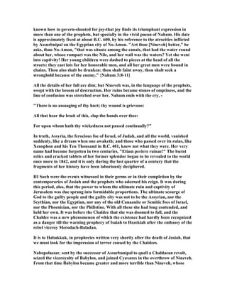 known how to govern-shouted for joy-that joy finds its triumphant expression in
more than one of the prophets, but specially in the vivid paean of ahum. His date
is approximately fixed at about B.C. 600, by his reference to the atrocities inflicted
by Assurbnipal on the Egyptian city of o-Amon. "Art thou [ ineveh] better," he
asks, than o-Amon, "that was situate among the canals, that had the water round
about her, whose rampart was the ile, and her wall was the waters? Yet she went
into captivity! Her young children were dashed to pieces at the head of all the
streets: they cast lots for her honorable men, and all her great men were bound in
chains. Thou also shalt be drunken: thou shalt faint away, thou shalt seek a
stronghold because of the enemy." { ahum 3:8-11}
All the details of her fall are dim; but ineveh was, in the language of the prophets,
swept with the besom of destruction. Her ruins became stones of emptiness, and the
line of confusion was stretched over her. ahum ends with the cry, -
"There is no assuaging of thy hurt; thy wound is grievous:
All that hear the bruit of this, clap the hands over thee:
For upon whom hath thy wickedness not passed continually?"
In truth, Assyria, the ferocious foe of Israel, of Judah, and all the world, vanished
suddenly, like a dream when one awaketh; and those who passed over its ruins, like
Xenophon and his Ten Thousand in B.C. 401, knew not what they were. Her very
name had become forgotten in two centuries, "Etiam periere ruinae!" The burnt
relics and cracked tablets of her former splendor began to be revealed to the world
once more in 1842, and it is only during the last quarter of a century that the
fragments of her history have been laboriously deciphered.
III Such were the events witnessed in their germs or in their completion by the
contemporaries of Josiah and the prophets who adorned his reign. It was during
this period, also, that the power to whom the ultimate ruin and captivity of
Jerusalem was due sprang into formidable proportions. The ultimate scourge of
God to the guilty people and the guilty city was not to be the Assyrian, nor the
Scythian, nor the Egyptian, nor any of the old Canaanite or Semitic foes of Israel,
nor the Phoenician, nor the Philistine. With all these she had long contended, and
held her own. It was before the Chaldee that she was doomed to fall, and the
Chaldee was a new phenomenon of which the existence had hardly been recognized
as a danger till the warning prophecy of Isaiah to Hezekiah after the embassy of the
rebel viceroy Merodach-Baladan.
It is to Habakkuk, in prophecies written very shortly after the death of Josiah, that
we must look for the impression of terror caused by the Chaldees.
abopolassar, sent by the successor of Assurbanipal to quell a Chaldaean revolt,
seized the viceroyalty of Babylon, and joined Cyaxares in the overthrow of ineveh.
From that time Babylon became greater and more terrible than ineveh, whose
 