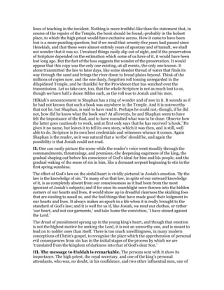 lines of teaching in the incident. Nothing is more truthful-like than the statement that, in
course of the repairs of the Temple, the book should be found,-probably in the holiest
place, to which the high priest would have exclusive access. How it came to have been
lost is a more puzzling question; but if we recall that seventy-five years had passed since
Hezekiah, and that these were almost entirely years of apostasy and of tumult, we shall
not wonder that it was so. Unvalued things easily slip out of sight, and if the preservation
of Scripture depended on the estimation which some of us have of it, it would have been
lost long ago. But the fact of the loss suggests the wonder of the preservation. It would
appear that this copy was the only one existing,-at all events, the only one known. It
alone transmitted the law to later days, like some slender thread of water that finds its
way through the sand and brings the river down to broad plains beyond. Think of the
millions of copies now, and the one dusty, forgotten roll tossing unregarded in the
dilapidated Temple, and be thankful for the Providence that has watched over the
transmission. Let us take care, too, that the whole Scripture is not as much lost to us,
though we have half a dozen Bibles each, as the roll was to Josiah and his men.
Hilkiah’s announcement to Shaphan has a ring of wonder and of awe in it. It sounds as if
he had not known that such a book was anywhere in the Temple. And it is noteworthy
that not he, but Shaphan, is said to have read it. Perhaps he could not,-though, if he did
not, how did he know what the book was? At all events, he and Shaphan seem to have
felt the importance of the find, and to have consulted what was to be done. Observe how
the latter goes cautiously to work, and at first only says that he has received ‘a book.’ He
gives it no name, but leaves it to tell its own story,-which it was then, and is still, well
able to do. Scripture is its own best credentials and witnesses whence it comes. Again
Shaphan is the reader, as it was natural that a ‘scribe’ should be, and again the
possibility is that Josiah could not read.
II. One can easily picture the scene while the reader’s voice went steadily through the
commandments, threatenings, and promises,-the deepening eagerness of the king, the
gradual shaping out before his conscience of God’s ideal for him and his people, and the
gradual waking of the sense of sin in him, like a dormant serpent beginning to stir in the
first spring sunshine.
The effect of God’s law on the sinful heart is vividly pictured in Josiah’s emotion. ‘By the
law is the knowledge of sin.’ To many of us that law, in spite of our outward knowledge
of it, is as completely absent from our consciousness as it had been from the most
ignorant of Josiah’s subjects; and if for once its searchlight were thrown into the hidden
corners of our hearts and lives, it would show up in dreadful clearness the skulking foes
that are stealing to assail us, and the foul things that have made good their lodgment in
our hearts and lives. It always makes an epoch in a life when it is really brought to the
standard of God’s law; and it is well for us if, like Josiah, we rend our clothes, or rather
‘our heart, and not our garments,’ and take home the conviction, ‘I have sinned against
the Lord.’
The dread of punishment sprang up in the young king’s heart, and though that emotion
is not the highest motive for seeking the Lord, it is not an unworthy one, and is meant to
lead on to nobler ones than itself. There is too much unwillingness, in many modern
conceptions of Christ’s gospel, to recognise the place which the apprehension of personal
evil consequences from sin has in the initial stages of the process by which we are
‘translated from the kingdom of darkness into that of God’s dear Son.’
III. The message to Huldah is remarkable. The persons sent with it show its
importance. The high priest, the royal secretary, and one of the king’s personal
attendants, who was, no doubt, in his confidence, and two other influential men, one of
 