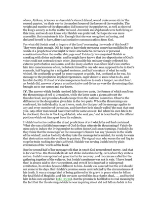 whom, Ahikam, is known as Jeremiah’s staunch friend, would make some stir in ‘the
second quarter,’ on their way to the modest house of the keeper of the wardrobe. The
weight and number of the deputation did honour to the prophetess, as well as showed
the king’s anxiety as to the matter in hand. Jeremiah and Zephaniah were both living at
this time, and we do not know why Huldah was preferred. Perhaps she was more
accessible. But conjecture is idle. Enough that she was recognised as having, and
declared herself to have, direct authoritative communications from God.
For what did Josiah need to inquire of the Lord ‘concerning the words of this book’?
They were plain enough. Did he hope to have their sternness somewhat mollified by the
words of a prophetess who might be more amenable to entreaties or personal
considerations than the unalterable page was? Evidently he recognised Huldah as
speaking with divine authority, and he might have known that two depositories of God’s
voice could not contradict each other. But possibly his embassy simply reflected his
extreme perturbation and alarm, and like many another man when God’s law startles
him into consciousness of sin, he betook himself to one who was supposed to be in God’s
counsels, half hoping for a mitigated sentence, and half uncertain of what he really
wished. He confusedly groped for some support or guide. But, confused as he was, his
message to the prophetess implied repentance, eager desire to know what to do, and
humble docility. If dread of evil consequences leads us to such a temper, we shall hear,
as Josiah did, answers of peace as authoritative and divine as were the threatenings that
brought us to our senses and our knees.
IV. The answer which Josiah received falls into two parts, the former of which confirms
the threatenings of evil to Jerusalem, while the latter casts a gleam athwart the
thundercloud, and promises Josiah escape from the national calamities. Observe the
difference in the designation given him in the two parts. When the threatenings are
confirmed, his individuality is, as it were, sunk; for that part of the message applies to
any and every member of the nation, and therefore he is simply called ‘the man that sent
you.’ Any other man would have received the same answer. But when his own fate is to
be disclosed, then he is ‘the king of Judah, who sent you,’ and is described by the official
position which set him apart from his subjects.
Huldah has but to confirm the dread predictions of evil which the roll had contained.
What else can a faithful messenger of God do than reiterate its threatenings? Vainly do
men seek to induce the living prophet to soften down God’s own warnings. Foolishly do
they think that the messenger or the messenger’s Sender has any ‘pleasure in the death
of the wicked’; and as foolishly do they take the message to be unkind, for surely to warn
that destruction waits the evildoer is gracious. The signal-man who waves the red flag to
stop the train rushing to ruin is a friend. Huldah was serving Judah best by plain
reiteration of the ‘words of the book.’
But the second half of her message told that in wrath God remembered mercy. And that
is for ever true. His thunderbolts do not strike indiscriminately, even when they smite a
nation. Judah’s corruption had gone too far for recovery, and the carcase called for the
gathering together of the vultures, but Josiah’s penitence was not in vain. ‘I have heard
thee’ is always said to the true penitent, and even if he is involved in widespread
retribution, its strokes become different to him. Josiah was assured that the evil should
not come in his days. But Huldah’s promise seems contradicted by the circumstances of
his death. It was a strange kind of being gathered to his grave in peace when he fell on
the fatal field of Megiddo, and ‘his servants carried him in a chariot dead, . . . and buried
him in his own sepulchre’ (2Ki_23:30). But the promise is fulfilled in its real meaning by
the fact that the threatenings which he was inquiring about did not fall on Judah in his
 