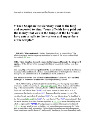 time, and so far as these were concerned, he did come to his grave in peace.
9 Then Shaphan the secretary went to the king
and reported to him: “Your officials have paid out
the money that was in the temple of the Lord and
have entrusted it to the workers and supervisors
at the temple.”
BAR ES, "Have gathered - Rather, “have poured out” or “emptied out.” The
allusion probably is to the emptying of the chest in which all the money collected had
been placed 2Ki_12:9.
GILL, "And Shaphan the scribe came to the king, and brought the king word
again,.... Of the delivery of his message to the high priest, and of what had been done
upon it:
and said, thy servants have gathered the money that was found in the house;
meaning Hilkiah and himself, who had examined the chest in the temple, into which the
money was put for the repairs of it, and had taken it out, and told it:
and have delivered it into the hand of them that do the work, that have the
oversight of the house of the Lord; according to the king's orders.
K&D, "The reading of the book of the law to the king, and the inquiry made of the
prophetess Huldah concerning it. - 2Ki_22:9, 2Ki_22:10. When Shaphan informed the
king of the execution of his command, he also told him that Hilkiah had given him a
book, and read it to the king. ‫ר‬ ָ‫ב‬ ָ ‫יב‬ ִ‫שׁ‬ ֵ‫,ה‬ to bring an answer, to give a report as to a
commission that has been received. ‫יכוּ‬ ִ ִ‫,ה‬ they poured out the money, i.e., out of the
chest in which it was collected, into bags. ‫הוּ‬ ֵ‫א‬ ָ‫ר‬ ְ‫ק‬ ַ‫,ו‬ “he read it to the king,” is simplified in
the Chronicles (2Ki_22:18) by ‫ּו‬‫ב‬ ‫א‬ ָ‫ר‬ ְ‫ק‬ִ‫,י‬ “he read therein.” That ‫יקראהו‬ does not signify that
the whole was read, is evident from a comparison of 2Ki_23:2, where the reading of the
whole is expressed by ‫י‬ ֵ‫ר‬ ְ‫ב‬ ִ ‫ל־‬ ָⅴ ‫.ס‬ Which passages or sections Shaphan read by himself
(2Ki_22:8), and which he read to the king, it is impossible to determine exactly. To the
king he most likely read, among other things, the threats and curses of the law against
those who transgressed it (Deut 28), and possibly also Lev 26, because the reading made
 