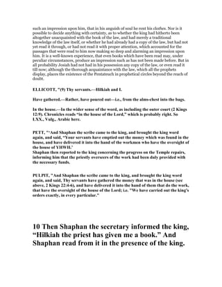 such an impression upon him, that in his anguish of soul he rent his clothes. Nor is it
possible to decide anything with certainty, as to whether the king had hitherto been
altogether unacquainted with the book of the law, and had merely a traditional
knowledge of the law itself, or whether he had already had a copy of the law, but had not
yet read it through, or had not read it with proper attention, which accounted for the
passages that were read to him now making so deep and alarming an impression upon
him. It is a well-known experience, that even books which have been read may, under
peculiar circumstances, produce an impression such as has not been made before. But in
all probability Josiah had not had in his possession any copy of the law, or even read it
till now; although the thorough acquaintance with the law, which all the prophets
display, places the existence of the Pentateuch in prophetical circles beyond the reach of
doubt.
ELLICOTT, "(9) Thy servants.—Hilkiah and I.
Have gathered.—Rather, have poured out—i.e., from the alms-chest into the bags.
In the house.—In the wider sense of the word, as including the outer court (2 Kings
12:9). Chronicles reads “in the house of the Lord,” which is probably right. So
LXX., Vulg., Arabic here.
PETT, "‘And Shaphan the scribe came to the king, and brought the king word
again, and said, “Your servants have emptied out the money which was found in the
house, and have delivered it into the hand of the workmen who have the oversight of
the house of YHWH.’
Shaphan then reported to the king concerning the progress on the Temple repairs,
informing him that the priestly overseers of the work had been duly provided with
the necessary funds.
PULPIT, "And Shaphan the scribe came to the king, and brought the king word
again, and said, Thy servants have gathered the money that was in the house (see
above, 2 Kings 22:4-6), and have delivered it into the hand of them that do the work,
that have the oversight of the house of the Lord; i.e. "We have carried out the king's
orders exactly, in every particular."
10 Then Shaphan the secretary informed the king,
“Hilkiah the priest has given me a book.” And
Shaphan read from it in the presence of the king.
 
