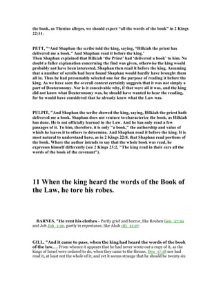 the book, as Thenius alleges, we should expect “all the words of the book” in 2 Kings
22:11.
PETT, "‘And Shaphan the scribe told the king, saying, “Hilkiah the priest has
delivered me a book.” And Shaphan read it before the king.’
Then Shaphan explained that Hilkiah ‘the Priest’ had ‘delivered a book’ to him. o
doubt a fuller explanation concerning the find was given, otherwise the king would
probably not have been interested. Shaphan then read it before the king. Assuming
that a number of scrolls had been found Shaphan would hardly have brought them
all in. Thus he had presumably selected one for the purpose of reading it before the
king. As we have seen the overall context certainly suggests that it was not simply a
part of Deuteronomy. or is it conceivable why, if that were all it was, and the king
did not know what Deuteronomy was, he should have wanted to hear the reading,
for he would have considered that he already knew what the Law was.
PULPIT, "And Shaphan the scribe showed the king, saying, Hilkiah the priest hath
delivered me a book. Shaphan does not venture to-characterize the book, as Hilkiah
has done. He is not officially learned in the Law. And he has only read a few
passages of it. To him, therefore, it is only "a book," the authorship and value of
which he leaves it to others to determine. And Shaphan read it before the king. It is
most natural to understand hero, as in 2 Kings 22:8, that Shaphan read portions of
the book. Where the author intends to say that the whole book was read, he
expresses himself differently (see 2 Kings 23:2, "The king read in their ears all the
words of the book of the covenant").
11 When the king heard the words of the Book of
the Law, he tore his robes.
BAR ES, "He rent his clothes - Partly grief and horror, like Reuben Gen_37:29
and Job Job_1:20, partly in repentance, like Ahab 1Ki_21:27.
GILL, "And it came to pass, when the king had heard the words of the book
of the law,.... From whence it appears that he had never wrote out a copy of it, as the
kings of Israel were ordered to do, when they came to the throne, Deu_17:18 nor had
read it, at least not the whole of it; and yet it seems strange that he should be twenty six
 