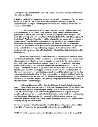account and on account of the nation. This was an expression of deep conviction of
sin, and a good thing.
i. Revival and spiritual awakening are marked by such expressions of the conviction
of sin. Dr. J. Edwin Orr, in The Second Evangelical Awakening in Britain,
recounted some examples from the great movement that impacted Britain and the
world in 1859-1861:
· “At the commencement of the prayer-meeting, a sturdy looking man (who
had been coming to the chapel every night but going away hardening his heart)
jumped on to a form, and speaking out before all the people, said, ‘Do you know
me?’ The praying men answered, ‘Yes’. ‘What am I then?’ he said. They replied, ‘A
backslider’. ‘Well, then,’ said he, ‘I will be a backslider no longer; all of you come to
Jesus with me,’ and he fell in an agony of prayer for God to have mercy on him;
indeed the anguish and desire of his soul was too much for him, for he swooned
away on the floor before us all. His wife was one of the first converted the previous
week, and only that evening had sent up a request that God would save her
husband, who was a poor miserable backslider. About thirty that night professed to
obtain mercy . . .”
· In the town of Coleraine, orthern Ireland, a schoolboy was under so much
conviction of sin that he couldn’t continue on in class. The teacher sent him home in
the company of another boy, who was already converted. On the way home to two
boys noticed an empty house and stopped there to pray. The unhappy boy found
peace and returned to the classroom immediately to tell the teacher: “I am so
happy: I have the Lord Jesus in my heart!” His testimony had a striking effect on
the class, and boy after boy slipped outside the classroom. The teacher peeked out
the window and saw boys kneeling in prayer all around the schoolyard. The teacher
was so convicted that he asked the first converted boy to minister to him. Finally the
whole school was in such a state that the administrators sent for pastors to come and
minister to the students, teachers, and parents and people were receiving ministry at
the school until 11:00 that night.
· A high-ranking army officer described the conviction of sin in his Scottish
town: “Those of you who are ease have little conception of how terrifying a sight it is
when the Holy Spirit is pleased to open a man’s eyes to see the real state of heart. . . .
Men who were thought to be, and who thought themselves to be good, religious
people . . . have been led to search into the foundation upon which they were resting,
and have found all rotten, that they were self-satisfied, resting on their own
goodness, and not upon Christ. Many turned from open sin to lives of holiness, some
weeping for joy for sins forgiven.”
ii. This conviction of sin is the special work of the Holy Spirit, even as Jesus said in
John 16:8 : “And when He has come, He will convict the world of sin.”
PETT, "‘And it came about, when the king had heard the words of the book of the
 