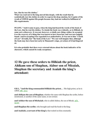 law, that he tore his clothes.’
What was read out to the king moved him deeply, with the result that he
symbolically tore his clothes in order to express his deep emotion, for it spoke of the
wrath of YHWH against His people because they had not walked in fulfilment of
His requirements.
PULPIT, "And it came to pass, when the king had heard the words of the book of
the Law, that he rent his clothes. To Josiah the book was evidently, as to Hilkiah, in
some sort a discovery. It was not, however, a wholly new thing; rather, he accepted
it as the recovery of a thing that was known to have been lost, and was now happily
found. And in accepting it he regarded it as authoritative. It was not to him "a book
of Law" (Ewald), but "the book of the Law." We can well imagine that, although
the book may have been lost early in Manasseh's reign, yet echoes of it had lingered
on
It is also probable that there were external tokens about the book indicative of its
character, which caused its ready acceptance.
12 He gave these orders to Hilkiah the priest,
Ahikam son of Shaphan, Akbor son of Micaiah,
Shaphan the secretary and Asaiah the king’s
attendant:
GILL, "And the king commanded Hilkiah the priest,.... The high priest, as he is
called, 2Ki_22:4.
and Ahikam the son of Shaphan; whether the same with Shaphan the scribe, before
mentioned, or another of the same name, is not certain:
and Achbor the son of Michaiah; who is called Abdon, the son of Micah, 2Ch_
34:20.
and Shaphan the scribe; who brought and read the book to the king:
and Asahiah, a servant of the king's; that waited on him constantly:
 