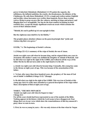 power it inherited. Habakkuk {Habakkuk 2:1-19} paints the rapacity, the
selfishness, the inflated ambition, the cruelty, the drunkenness, the idolatry of the
Chaldaeans. He calls them {Habakkuk 1:5-11} a rough and restless nation, frightful
and terrible, whose horsemen were swifter than leopards, fiercer than evening
wolves, flying to gorge on prey like the vultures, mocking at kings and princes, and
flinging dust over strongholds. or has he the least comfort in looking on their
resistless fury, except the deeply significant oracle-an oracle which contains the
secret of their ultimate doom-
"Behold, his soul is puffed up it is not upright in him:
But the righteous man shall live by his fidelity."
The prophet places absolute reliance on the general principle that "pride and
violence dig their own grave."
GUZIK, "A. The beginnings of Josiah’s reforms.
1. (2 Kings 22:1-2) A summary of the reign of Josiah, the son of Amon.
Josiah was eight years old when he became king, and he reigned thirty-one years in
Jerusalem. His mother’s name was Jedidah the daughter of Adaiah of Bozkath. And
he did what was right in the sight of the LORD, and walked in all the ways of his
father David; he did not turn aside to the right hand or to the left.
a. Josiah was eight years old when he became king: Unusually, this young boy came
to the throne at eight years of age. This was because of the assassination of his
father.
i. “At last, after more than three hundred years, the prophecy of ‘the man of God
out of Judah’ is fulfilled (1 Kings 13:2).” (Knapp)
b. He did what was right in the sight of the LORD: This was true of Josiah at this
young age; but it is really more intended as a general description of his reign rather
than a description of him at eight years of age.
ISBET, "THE BOY-MO ARCH
‘Josiah was eight years old when he began to reign.’
2 Kings 22:1
For all the years Josiah had been represented as one of the models of the Bible.
othing appears in his history which the Lord seems to have disapproved. Four
things there are in our verse which show the remarkableness of this boy-monarch’s
piety; these we note in turn.
I. First, he was so young in years.—He was only sixteen at the time when he ‘began
 