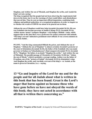 Shaphan, and Achbor the son of Micaiah, and Shaphan the scribe, and Asaiah the
king’s servant, saying,’
The king recognised that the people had not been observing the requirements laid
down in the book, but it was the warnings of what would follow such disobedience
that moved him. Thus he sent an important official deputation, combining both
religious and political authorities, to a recognised prophetess, in order to enquire as
to whether the wrath of YHWH was about to be poured out on them.
Ahikam the son of Shaphan would later help Jeremiah (Jeremiah 26:24). His son
was Gedaliah who became governor of Judah (2 Kings 25:22; Jeremiah 39:14).
Achbor means ‘mouse’ (compare Shaphan = rock badger, Huldah = mole, which
suggests that at the time there was a preference for names connected with animals.
‘The king’s servant’ indicated a prominent court official. It was a term common on
seals from Judah. .
PULPIT, "And the king commanded Hilkiah the priest, and Ahikam the son of
Shaphan. "Ahikam the son of Shaphan" is almost certainly Jeremiah's protector at
the court of Jehoiakim (Jeremiah 26:24), the father of the Godaliah who wan made
governor of Judaea on ebuchadnezzar's final conquest (Jeremiah 39:14; Jeremiah
40:7). "Shaphan;' his father, is no doubt "Shaphan the scribe." And Achbor the son
of Michaiah. The parallel passage of Chronicles (2 Chronicles 34:20) has "Abdon
the son of Micah," which is probably a corrupt reading. Achbor was the father of
El-nathan, one of the "princes of Judah" (Jeremiah 36:12) in Jehoiakim's reign.
And Shaphan the scribe, and Asa-hiah a servant of the king's—or Asaiah, as the
name is given in Chronicles, l.s.c.—saying,
13 “Go and inquire of the Lord for me and for the
people and for all Judah about what is written in
this book that has been found. Great is the Lord’s
anger that burns against us because those who
have gone before us have not obeyed the words of
this book; they have not acted in accordance with
all that is written there concerning us.”
BAR ES, "Enquire of the Lord - As inquiry by Urim and Thummim had ceased -
 