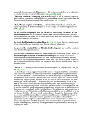 apparently because superseded by prophecy - this order was equivalent to an injunction
to seek the presence of a prophet (compare 2Ki_3:11; 1Ki_22:5).
Because our fathers have not hearkened - Josiah, it will be observed, assumes
that preceding generations had had full opportunity of hearing and knowing the Law. He
thus regards the loss as comparatively recent (compare 2Ki_22:8 note).
GILL, "Go ye, inquire of the Lord,.... Of some of his prophets, as Jeremiah, who
began to prophesy in the thirteenth year of Josiah's reign, and had been a prophet five
years, Jer_1:1,
for me, and for the people, and for all Judah, concerning the words of this
book that is found; for he observed that this book threatened and foretold not only
the captivity of the ten tribes, but of Judah, and of their king; and Jarchi thinks, he had a
particular respect to that passage:
the Lord shall bring thee and thy king, &c. Deu_28:36 and therefore was desirous
of knowing what he and his people must do to avert those judgments:
for great is the wrath of the Lord that is kindled against us; which he concluded
from the threatenings denounced:
because that our fathers have not hearkened unto the words of this book, to
do according to all which is written concerning us: he clearly saw that his
ancestors more remote and immediate had been very deficient in observing the laws,
commands, and ordinances enjoined them in that book; and therefore feared that what
was threatened would fall upon him and his people, who, he was sensible, came short of
doing their duty.
HE RY, "II. The application he made to God hereupon: Go, enquire of the Lord for
me, 2Ki_22:13.
1. Two things we may suppose he desired to know: - “Enquire, (1.) What we shall do;
what course we shall take to turn away God's wrath and prevent the judgments which
our sins have deserved.” Convictions of sin and wrath should put us upon this enquiry,
What shall we do to be saved? Wherewithal shall we come before the Lord? If you will
thus enquire, enquire quickly, before it be too late. (2.) “What we may expect and must
provide for.” He acknowledges, “Our fathers have not hearkened to the words of this
book; if this be the rule of right, certainly our fathers have been much in the wrong.”
Now that the commandment came sin revived, and appeared sin; in the glass of the law,
he saw the sins of his people more numerous and more heinous than he had before seen
them, and more exceedingly sinful. He infers hence, “Certainly great is the wrath that is
kindled against us; if this be the word of God, as no doubt it is, and he will be true to his
word, as no doubt he will be, we are all undone. I never thought the threatenings of the
law so severe, and the curses of the covenant so terrible, as now I find them to be; it is
time to look about us if these be in force against us.” Note, Those who are truly
apprehensive of the weight of God's wrath cannot but be very solicitous to obtain his
favour, and inquisitive how they may make their peace with him. Magistrates should
enquire for their people, and study how to prevent the judgments of God that they see
hanging over them.
 