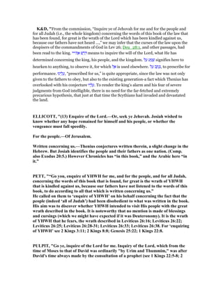 K&D, "From the commission, “Inquire ye of Jehovah for me and for the people and
for all Judah (i.e., the whole kingdom) concerning the words of this book of the law that
has been found, for great is the wrath of the Lord which has been kindled against us,
because our fathers have not heard ...,” we may infer that the curses of the law upon the
despisers of the commandments of God in Lev 26; Deu_28:1, and other passages, had
been read to the king. ‫ת־יי‬ ֶ‫א‬ ‫שׁ‬ ַ‫ר‬ ָ means to inquire the will of the Lord, what He has
determined concerning the king, his people, and the kingdom. ‫ל‬ ַ‫ע‬ ‫ע‬ ַ‫מ‬ ָ‫שׁ‬ signifies here to
hearken to anything, to observe it, for which ‫ל‬ ֶ‫א‬ is used elsewhere. ‫ל‬ ַ‫ע‬ ‫ב‬ ַ‫ת‬ ָⅴ, to prescribe for
performance. ‫ינוּ‬ ֵ‫ל‬ ָ‫,ע‬ “prescribed for us,” is quite appropriate, since the law was not only
given to the fathers to obey, but also to the existing generation-a fact which Thenius has
overlooked with his conjecture ‫יו‬ ָ‫ל‬ ָ‫.ע‬ To render the king's alarm and his fear of severe
judgments from God intelligible, there is no need for the far-fetched and extremely
precarious hypothesis, that just at that time the Scythians had invaded and devastated
the land.
ELLICOTT, "(13) Enquire of the Lord.—Or, seek ye Jehovah. Josiah wished to
know whether any hope remained for himself and his people, or whether the
vengeance must fall speedily.
For the people.—Of Jerusalem.
Written concerning us.—Thenius conjectures written therein, a slight change in the
Hebrew. But Josiah identifies the people and their fathers as one nation. (Comp.
also Exodus 20:5.) However Chronicles has “in this book,” and the Arabic here “in
it.”
PETT, "“Go you, enquire of YHWH for me, and for the people, and for all Judah,
concerning the words of this book that is found, for great is the wrath of YHWH
that is kindled against us, because our fathers have not listened to the words of this
book, to do according to all that which is written concerning us.”
He called on them to ‘enquire of YHWH’ on his behalf concerning the fact that the
people (indeed ‘all of Judah’) had been disobedient to what was written in the book.
His aim was to discover whether YHWH intended to visit His people with the great
wrath described in the book. It is noteworthy that no mention is made of blessings
and cursings (which we might have expected if it was Deuteronomy). It is the wrath
of YHWH that he fears, the wrath described in Leviticus 26:16; Leviticus 26:22;
Leviticus 26:25; Leviticus 26:28-31; Leviticus 26:33; Leviticus 26:38. For ‘enquiring
of YHWH’ see 2 Kings 3:11; 2 Kings 8:8; Genesis 25:22; 1 Kings 22:8.
PULPIT, "Go ye, inquire of the Lord for me. Inquiry of the Lord, which from the
time of Moses to that of David was ordinarily "by Urim and Thummim," was after
David's time always made by the consultation of a prophet (see 1 Kings 22:5-8; 2
 
