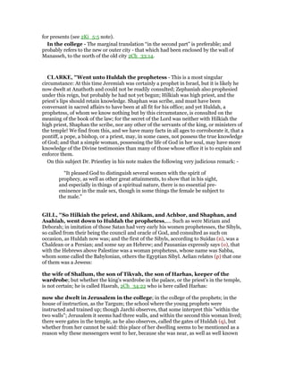 for presents (see 2Ki_5:5 note).
In the college - The marginal translation “in the second part” is preferable; and
probably refers to the new or outer city - that which had been enclosed by the wall of
Manasseh, to the north of the old city 2Ch_33:14.
CLARKE, "Went unto Huldah the prophetess - This is a most singular
circumstance: At this time Jeremiah was certainly a prophet in Israel, but it is likely he
now dwelt at Anathoth and could not be readily consulted; Zephaniah also prophesied
under this reign, but probably he had not yet begun; Hilkiah was high priest, and the
priest’s lips should retain knowledge. Shaphan was scribe, and must have been
conversant in sacred affairs to have been at all fit for his office; and yet Huldah, a
prophetess, of whom we know nothing but by this circumstance, is consulted on the
meaning of the book of the law; for the secret of the Lord was neither with Hilkiah the
high priest, Shaphan the scribe, nor any other of the servants of the king, or ministers of
the temple! We find from this, and we have many facts in all ages to corroborate it, that a
pontiff, a pope, a bishop, or a priest, may, in some cases, not possess the true knowledge
of God; and that a simple woman, possessing the life of God in her soul, may have more
knowledge of the Divine testimonies than many of those whose office it is to explain and
enforce them.
On this subject Dr. Priestley in his note makes the following very judicious remark: -
“It pleased God to distinguish several women with the spirit of
prophecy, as well as other great attainments, to show that in his sight,
and especially in things of a spiritual nature, there is no essential pre-
eminence in the male sex, though in some things the female be subject to
the male.”
GILL, "So Hilkiah the priest, and Ahikam, and Achbor, and Shaphan, and
Asahiah, went down to Huldah the prophetess,.... Such as were Miriam and
Deborah; in imitation of those Satan had very early his women prophetesses, the Sibyls,
so called from their being the council and oracle of God, and consulted as such on
occasion, as Huldah now was; and the first of the Sibyls, according to Suidas (n), was a
Chaldean or a Persian; and some say an Hebrew; and Pausanias expressly says (o), that
with the Hebrews above Palestine was a woman prophetess, whose name was Sabba,
whom some called the Babylonian, others the Egyptian Sibyl. Aelian relates (p) that one
of them was a Jewess:
the wife of Shallum, the son of Tikvah, the son of Harhas, keeper of the
wardrobe; but whether the king's wardrobe in the palace, or the priest's in the temple,
is not certain; he is called Hasrah, 2Ch_34:22 who is here called Harhas:
now she dwelt in Jerusalem in the college; in the college of the prophets; in the
house of instruction, as the Targum; the school where the young prophets were
instructed and trained up; though Jarchi observes, that some interpret this "within the
two walls"; Jerusalem it seems had three walls, and within the second this woman lived;
there were gates in the temple, as he also observes, called the gates of Huldah (q), but
whether from her cannot be said: this place of her dwelling seems to be mentioned as a
reason why these messengers went to her, because she was near, as well as well known
 