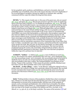 for her prophetic spirit, prudence, and faithfulness, and not to Jeremiah, who in all
probability was at Anathoth; and so also is the reason why they went not to Zephaniah, if
he as yet had begun to prophesy, because he might be at a distance also: and they
communed with her; upon the subject the king sent them about.
HE RY, "2. This enquiry Josiah sent, (1.) By some of his great men, who are named
2Ki_22:12, and again 2Ki_22:14. Thus he put an honour upon the oracle, by employing
those of the first rank to attend it. (2.) To Huldah the prophetess, 2Ki_22:14. The spirit
of prophecy, that inestimable treasure, was sometimes put not only into earthen vessels,
but into the weaker vessels, that the excellency of the power might be of God. Miriam
helped to lead Israel out of Egypt (Mic_6:4), Deborah judged them, and now Huldah
instructed them in the mind of God, and her being a wife was no prejudice at all to her
being a prophetess; marriage is honourable in all. It was a mercy to Jerusalem that
when Bibles were scarce they had prophets, as afterwards, when prophecy ceased, that
they had more Bibles; for God never leaves himself without witness, because he will
leave sinners without excuse. Jeremiah and Zephaniah prophesied at this time, yet the
king's messengers made Huldah their oracle, probably because her husband having a
place at court (for he was keeper of the wardrobe) they had had more and longer
acquaintance with her and greater assurances of her commission than of any other; they
had, it is likely, consulted her upon other occasions, and had found that the word of God
in her mouth was truth. She was near, for she dwelt at Jerusalem, in a place called
Mishneh, the second rank of buildings from the royal palace. The Jews say that she
prophesied among the women, the court ladies, being herself one of them, who it is
probable had their apartments in that place. Happy the court that had a prophetess
within the verge of it, and knew how to value her.
JAMISO , "Achbor — or Abdon (2Ch_34:20), a man of influence at court (Jer_
26:22). The occasion was urgent, and therefore they were sent - not to Zephaniah (Zep_
1:1), who was perhaps young - nor to Jeremiah, who was probably absent at his house in
Anathoth, but to one who was at hand and known for her prophetic gifts - to Huldah,
who was probably at this time a widow. Her husband Shallum was grandson of one
Harhas, “keeper of the wardrobe.” If this means the priestly wardrobe, [Harhas] must
have been a Levite. But it probably refers to the royal wardrobe.
she dwelt ... in the college — rather, “in the Misnah,” taking the original word as a
proper name, not a school or college, but a particular suburb of Jerusalem. She was held
in such veneration that Jewish writers say she and Jehoiada the priest were the only
persons not of the house of David (2Ch_24:15, 2Ch_24:16) who were ever buried in
Jerusalem.
K&D, "Nothing further is known of the prophetess Huldah than what is mentioned
here. All that we can infer from the fact that the king sent to her is, that she was highly
distinguished on account of her prophetical gifts, and that none of the prophets of
renown, such as Jeremiah and Zephaniah, were at that time in Jerusalem. Her father
Shallum was keeper of the clothes, i.e., superintendent over either the priests' dresses
that were kept in the temple (according to the Rabbins and Wits. de proph. in his
Miscell. ss. i. p. 356, ed. 3), or the king's wardrobe. The names of his ancestors ‫ה‬ָ‫ו‬ ְ‫ק‬ ִ and
 