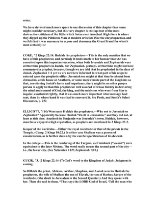 army.
We have devoted much more space to our discussion of this chapter than some
might consider necessary, but this very chapter is the tap-root of the most
destructive criticism of the Bible which Satan ever launched. Right here is where
they digged up the Piltdown Man of modern criticism (See the encyclopaedia), and
we felt that it was necessary to expose and denounce the Great Fraud for what it
most certainly is!
COKE, "2 Kings 22:14. Huldah the prophetess— This is the only mention that we
have of this prophetess; and certainly it tends much to her honour that she was
consulted upon this important occasion, when both Jeremiah and Zephaniah were
at that time prophets in Judah. But Zephaniah, perhaps, at that time might not have
commenced a prophet, because, though we are told that he prophesied in the days of
Josiah, Zephaniah 1:1 yet we are nowhere informed in what part of his reign he
entered upon the prophetic office. Jeremiah too might at that time be absent from
Jerusalem, at his house at Anathoth, or some more remote part of the kingdom; so
that, considering Josiah's haste and impatience, there might be no other proper
person to apply to than this prophetess; well assured of whose fidelity in delivering
the mind and counsel of God, the king, and the ministers who went from him to
inquire, concluded rightly, that it was much more important what message God
sent, than by whose hand it was that he conveyed it. See Poole, and Smith's Select
Discourses, p. 252.
ELLICOTT, "(14) Went unto Huldah the prophetess.—Why not to Jeremiah or
Zephaniah? Apparently because Huldah “dwelt in Jerusalem,” and they did not, at
least at this time. Anathoth in Benjamin was Jeremiah’s town. Huldah, however,
must have enjoyed a high reputation, as prophets are mentioned in 2 Kings 23:2.
Keeper of the wardrobe.—Either the royal wardrobe or that of the priests in the
Temple. (Comp. 2 Kings 10:22.) In either case Shallum was a person of
consideration, as is further shown by the careful specification of his descent.
In the college.—This is the rendering of the Targum, as if mishneh (“second”) were
equivalent to the later Mishna. The word really means the second part of the city—
i.e., the lower city. (See ehemiah 11:9; Zephaniah 1:10.)
GUZIK, "3. (2 Kings 22:14-17) God’s word to the Kingdom of Judah: Judgment is
coming.
So Hilkiah the priest, Ahikam, Achbor, Shaphan, and Asaiah went to Huldah the
prophetess, the wife of Shallum the son of Tikvah, the son of Harhas, keeper of the
wardrobe. (She dwelt in Jerusalem in the Second Quarter.) And they spoke with
her. Then she said to them, “Thus says the LORD God of Israel, ‘Tell the man who
 