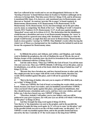 that Law reflected in her words and we are not disappointed. Reference to ‘the
‘burning of incense’ is found thirteen times in Exodus to umbers (although not in
reference to foreign idols. That idea occurs first in 1 Kings 11:8), and in all incense
is mentioned fifty times. It is, however, only mentioned once in Deuteronomy, and
then not as ‘burned’. In contrast ‘provoke Me to anger’ is found regularly in
Deuteronomy (Deuteronomy 4:25; Deuteronomy 9:18; Deuteronomy 31:29;
Deuteronomy 32:16; Deuteronomy 32:21), but interestingly not in the part often
seen by many as comprising ‘the Book of the Law’. ‘Kindling of wrath’ is found in
Genesis 39:9; umbers 11:33; Deuteronomy 11:17, in all cases against people.
‘Quenched’ occurs only in Leviticus 6:12-13. The declaration that the inhabitants
would become a desolation and curse is not Deuteronomic language, for ‘curse’ is
here being used in a general sense along with ‘desolation’ as referring to what the
people would become, an angle that does not occur in Deuteronomy. Deuteronomy
tends to stress positive ‘cursing’ by YHWH. Thus Huldah’s words reflect having the
whole Law of Moses as a background (or the tradition that lies behind it) and do not
favour the argument for Deuteronomy alone.
Analysis.
a So Hilkiah the priest, and Ahikam, and Achbor, and Shaphan, and Asaiah,
went to Huldah the prophetess, the wife of Shallum the son of Tikvah, the son of
Harhas, keeper of the wardrobe (now she dwelt in Jerusalem in the second quarter),
and they communed with her (2 Kings 22:14).
b And she said to them, “Thus says YHWH, the God of Israel. You tell the man
who sent you to me, Thus says YHWH, Behold, I will bring evil on this place, and on
its inhabitants, even all the words of the book which the king of Judah has read” (2
Kings 22:15-16).
c “Because they have forsaken me, and have burned incense to other gods, that
they might provoke me to anger with all the work of their hands, therefore my
wrath will be kindled against this place, and it will not be quenched” (2 Kings
22:17).
d “But to the king of Judah, who sent you to enquire of YHWH, thus shall you
say to him” (2 Kings 22:18).
c “Thus says YHWH, the God of Israel, as touching the words which you have
heard, because your heart was tender, and you humbled yourself before YHWH,
when you heard what I spoke against this place, and against its inhabitants, that
they should become a desolation and a curse, and have torn your clothes, and wept
before me, I also have heard you, says YHWH” (2 Kings 22:19).
b “Therefore, behold, I will gather you to your fathers, and you will be
gathered to your grave in peace, nor will your eyes see all the evil which I will bring
on this place” (2 Kings 22:20 a).
a And they brought the king word again (2 Kings 22:20 b).
ote that in ‘a’ the deputation was sent to the prophet, and in the parallel the
deputation brought the king word again. In ‘b’ evil was to come ‘on this place’ and
in the parallel Josiah was not to see the evil that would come ‘on this place’. In ‘c’
YHWH’s wrath was kindled against them, and in the parallel Josiah had been
moved by the fact. Centrally in ‘d’ the word comes to the king from YHWH.
 