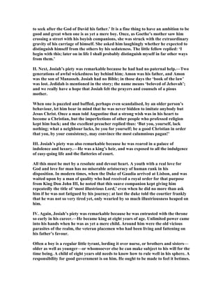 to seek after the God of David his father.’ It is a fine thing to have an ambition to be
good and great when one is as yet a mere boy. Once, as Goethe’s mother saw him
crossing a street with his boyish companions, she was struck with the extraordinary
gravity of his carriage of himself. She asked him laughingly whether he expected to
distinguish himself from the others by his sedateness. The little fellow replied: ‘I
begin with this; later on in life I shall probably distinguish myself in far other ways
from them.’
II. ext, Josiah’s piety was remarkable because he had had no paternal help.—Two
generations of awful wickedness lay behind him; Amon was his father, and Amon
was the son of Manasseh. Josiah had no Bible; in those days the ‘book of the law’
was lost. Jedidah is mentioned in the story; the name means ‘beloved of Jehovah’;
and we really have a hope that Josiah felt the prayers and counsels of a pious
mother.
When one is puzzled and baffled, perhaps even scandalised, by an older person’s
behaviour, let him bear in mind that he was never bidden to imitate anybody but
Jesus Christ. Once a man told Augustine that a strong wish was in his heart to
become a Christian, but the imperfections of other people who professed religion
kept him back; and the excellent preacher replied thus: ‘But you, yourself, lack
nothing; what a neighbour lacks, be you for yourself; be a good Christian in order
that you, by your consistency, may convince the most calumnious pagan!’
III. Josiah’s piety was also remarkable because he was reared in a palace of
indolence and luxury.—He was a king’s heir, and was exposed to all the indulgence
of easy-going life and the flatteries of court.
All this must be met by a resolute and devout heart. A youth with a real love for
God and love for man has no miserable aristocracy of human rank in his
disposition. In modern times, when the Duke of Gaudia arrived at Lisbon, and was
waited upon by a man of quality who had received a royal order for that purpose
from King Don John III, he noted that this suave companion kept giving him
repeatedly the title of ‘most illustrious Lord,’ even when he did no more than ask
him if he was not fatigued by his journey; at last the duke told the courtier frankly
that he was not so very tired yet, only wearied by so much illustriousness heaped on
him.
IV. Again, Josiah’s piety was remarkable because he was entrusted with the throne
so early in his career.—He became king at eight years of age. Unlimited power came
into his hands when he was as yet a mere child. Around him were the old vicious
parasites of the realm, the veteran placemen who had been living and fattening on
his father’s favour.
Often a boy is a regular little tyrant, lording it over nurse, or brothers and sisters—
older as well as younger—or whomsoever else he can make subject to his will for the
time being. A child of eight years old needs to know how to rule well in his sphere. A
responsibility for good government is on him. He ought to be made to feel it betimes.
 