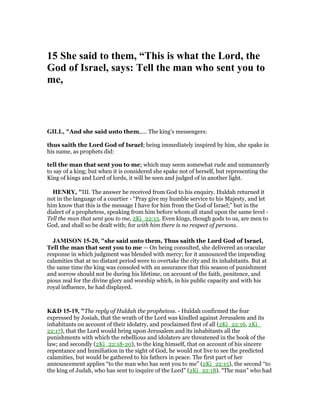 15 She said to them, “This is what the Lord, the
God of Israel, says: Tell the man who sent you to
me,
GILL, "And she said unto them,.... The king's messengers:
thus saith the Lord God of Israel; being immediately inspired by him, she spake in
his name, as prophets did:
tell the man that sent you to me; which may seem somewhat rude and unmannerly
to say of a king; but when it is considered she spake not of herself, but representing the
King of kings and Lord of lords, it will be seen and judged of in another light.
HE RY, "III. The answer he received from God to his enquiry. Huldah returned it
not in the language of a courtier - “Pray give my humble service to his Majesty, and let
him know that this is the message I have for him from the God of Israel;” but in the
dialect of a prophetess, speaking from him before whom all stand upon the same level -
Tell the man that sent you to me, 2Ki_22:15. Even kings, though gods to us, are men to
God, and shall so be dealt with; for with him there is no respect of persons.
JAMISO 15-20, "she said unto them, Thus saith the Lord God of Israel,
Tell the man that sent you to me — On being consulted, she delivered an oracular
response in which judgment was blended with mercy; for it announced the impending
calamities that at no distant period were to overtake the city and its inhabitants. But at
the same time the king was consoled with an assurance that this season of punishment
and sorrow should not be during his lifetime, on account of the faith, penitence, and
pious zeal for the divine glory and worship which, in his public capacity and with his
royal influence, he had displayed.
K&D 15-19, "The reply of Huldah the prophetess. - Huldah confirmed the fear
expressed by Josiah, that the wrath of the Lord was kindled against Jerusalem and its
inhabitants on account of their idolatry, and proclaimed first of all (2Ki_22:16, 2Ki_
22:17), that the Lord would bring upon Jerusalem and its inhabitants all the
punishments with which the rebellious and idolaters are threatened in the book of the
law; and secondly (2Ki_22:18-20), to the king himself, that on account of his sincere
repentance and humiliation in the sight of God, he would not live to see the predicted
calamities, but would be gathered to his fathers in peace. The first part of her
announcement applies “to the man who has sent you to me” (2Ki_22:15), the second “to
the king of Judah, who has sent to inquire of the Lord” (2Ki_22:18). “The man” who had
 