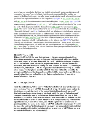 sent to her was indeed also the king; but Huldah intentionally made use of the general
expression “the man,” etc., to indicate that the word announced to him applied not
merely to the king, but to every one who would hearken to the word, whereas the second
portion of her reply had reference to the king alone. ‫ה‬ֶ ַ‫ה‬ ‫ּום‬‫ק‬ ָ ַ‫,ה‬ in 2Ki_22:16, 2Ki_22:19,
and 2Ki_22:20, is Jerusalem as the capital of the kingdom. In 2Ki_22:16, ‫ר‬ ֶ‫פ‬ ֵ ַ‫ה‬ ‫י‬ ֵ‫ר‬ ְ‫ב‬ ִ ‫ל־‬ ָⅴ is
an explanatory apposition to ‫ה‬ ָ‫ע‬ ָ‫.ר‬ 2Ki_22:17. “With all the work of their hands,” i.e., with
the idols which they have made for themselves (cf. 1Ki_16:7). The last clause in 2Ki_
22:18, “the words which thou hast heard,” is not to be connected with the preceding one,
“thus saith the Lord,” and ‫ל‬ ַ‫ע‬ or ְ‫ל‬ to be supplied; but it belongs to the following sentence,
and is placed at the head absolutely: as for the words, which thou hast heart - because
thy heart has become soft, i.e., in despair at the punishment with which the sinners are
threatened (cf. Deu_20:3; Isa_7:4), and thou hast humbled thyself, when thou didst
hear, etc.; therefore, behold, I will gather thee to thy fathers, etc. ‫ה‬ ָ ַ‫שׁ‬ ְ‫ל‬ ‫ּות‬‫י‬ ְ‫ה‬ ִ‫,ל‬ “that they
(the city and inhabitants) may become a desolation and curse.” These words, which are
often used by the prophets, but which are not found connected like this except in Jer_
44:22, rest upon Lev 26 and Deut 28, and show that these passages had been read to the
king out of the book of the law.
BE SO , "Verse 15-16
2 Kings 22:15-16. Tell the man that sent you — She uses no compliments. Even
kings, though gods to us, are men to God, and shall be so dealt with: for with him
there is no respect of persons. Thus saith the Lord, I will bring evil upon this place,
&c. — She lets him know, both what judgments God had in store for Judah and
Jerusalem, and what mercy was laid up for him. Even all the words — According to
all the words, of the book — All the plagues threatened in Deuteronomy 28., and in
other places. The Scriptures must be fulfilled. They that will not be bound by the
precept, shall be bound by the penalty. And God will be found no less terrible to the
ungodly, than his word makes him to be. Take warning in time, O impenitent
sinner! whosoever thou art.
PETT, "2 Kings 22:15-16
‘And she said to them, “Thus says YHWH, the God of Israel. You tell the man who
sent you to me, Thus says YHWH, Behold, I will bring evil on this place, and on its
inhabitants, even all the words of the book which the king of Judah has read.” ’
Her indirect reference to the book as ‘the book which the king of Judah has read’
can most naturally be seen as an indication that she herself had not read it. This
would serve to confirm that it was not seen as a new source of Law, and that she did
not need to read it in order to know what was in it. Its significance lay rather in the
age of the record, where it was found, and what it signified. She commenced by
pointing out that she spoke in the name of YHWH, and as His mouthpiece. ‘You tell
the man who sent you’ (which in context was clearly not antagonistic) indicated that
she was speaking with deliberate independence as a servant of YHWH and not as a
servant of the king (i.e. not subserviently).
 