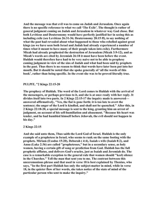 And the message was that evil was to come on Judah and Jerusalem. Once again
there is no specific reference to what we call ‘The Exile’. The thought is rather of
general judgment coming on Judah and Jerusalem in whatever way God chose. But
both Leviticus and Deuteronomy would have perfectly justified her in seeing this as
including exile (see Leviticus 26:31-36; Deuteronomy 28:15 ff), to say nothing of
what the past had revealed about what happened to those who rebelled against great
kings (as we have seen both Israel and Judah had already experienced a number of
times what it meant to have many of their people taken into exile). Furthermore
Micah had already prophesied the destruction of Jerusalem (Micah 3:9-12), and as
Micah’s words are cited by Jeremiah 26:18 it must have been before the event.
Huldah would therefore have had to be very naive not to be able to prophesy
coming judgment in view of the sins of Judah and what had been said by prophets
in the past. Thus there is no reason to think that words have later been put into her
mouth. But it should be noted that she spoke generally of ‘all the words of this
book’, rather than being specific. In the event she was to be proved literally true.
PULPIT, "2 Kings 22:15-20
The prophecy of Huldah. The word of the Lord comes to Huldah with the arrival of
the messengers, or perhaps previous to it, and she is at once ready with her reply. It
divides itself into two parts. In 2 Kings 22:15-17 the inquiry made is answered—
answered affirmatively, "Yes, the fiat is gone forth; it is too late to avert the
sentence; the anger of the Lord is kindled, and shall not be quenched." After this, in
2 Kings 22:18-20, a special message is sent to the king, granting him an arrest of
judgment, on account of his self-humiliation and abasement. "Because his heart was
tender, and he had humbled himself before Jehovah, the evil should not happen in
his day."
2 Kings 22:15
And she said unto them, Thus saith the Lord God of Israel. Huldah is the only
example of a prophetess in Israel, who seems to rank on the same footing with the
prophets. Miriam (Exodus 15:20), Deborah ( 4:4), Isaiah s wife (Isaiah 8:2), and
Anna (Luke 2:36) are called "prophetesses," but in a secondary sense, as holy
women, having a certain gift of song or prediction from God. Huldah has the full
prophetic afflatus, and delivers God's oracles, just as Isaiah and Jeremiah do. The
case is a remarkable exception to the general rule that women should "keel) silence
in the Churches." Tell the man that sent you to me. The contrast between this
unceremonious phrase and that used in verse 18 is best explained by Thenius, who
says, "In the first part Huldah has only the subject-matter in mind, while in verse
18, in the quieter flow of her words, she takes notice of the state of mind of the
particular person who sent to make the inquiry."
 