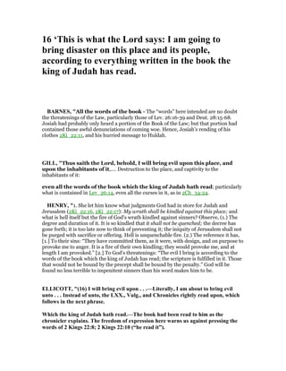16 ‘This is what the Lord says: I am going to
bring disaster on this place and its people,
according to everything written in the book the
king of Judah has read.
BAR ES, "All the words of the book - The “words” here intended are no doubt
the threatenings of the Law, particularly those of Lev. 26:16-39 and Deut. 28:15-68.
Josiah had probably only heard a portion of the Book of the Law; but that portion had
contained those awful denunciations of coming woe. Hence, Josiah’s rending of his
clothes 2Ki_22:11, and his hurried message to Huldah.
GILL, "Thus saith the Lord, behold, I will bring evil upon this place, and
upon the inhabitants of it,.... Destruction to the place, and captivity to the
inhabitants of it:
even all the words of the book which the king of Judah hath read; particularly
what is contained in Lev_26:14, even all the curses in it, as in 2Ch_34:24.
HE RY, "1. She let him know what judgments God had in store for Judah and
Jerusalem (2Ki_22:16, 2Ki_22:17): My wrath shall be kindled against this place; and
what is hell itself but the fire of God's wrath kindled against sinners? Observe, (1.) The
degree and duration of it. It is so kindled that it shall not be quenched; the decree has
gone forth; it is too late now to think of preventing it; the iniquity of Jerusalem shall not
be purged with sacrifice or offering. Hell is unquenchable fire. (2.) The reference it has,
[1.] To their sins: “They have committed them, as it were, with design, and on purpose to
provoke me to anger. It is a fire of their own kindling; they would provoke me, and at
length I am provoked.” [2.] To God's threatenings: “The evil I bring is according to the
words of the book which the king of Judah has read; the scripture is fulfilled in it. Those
that would not be bound by the precept shall be bound by the penalty.” God will be
found no less terrible to impenitent sinners than his word makes him to be.
ELLICOTT, "(16) I will bring evil upon . . .—Literally, I am about to bring evil
unto . . . Instead of unto, the LXX., Vulg., and Chronicles rightly read upon, which
follows in the next phrase.
Which the king of Judah hath read.—The book had been read to him as the
chronicler explains. The freedom of expression here warns us against pressing the
words of 2 Kings 22:8; 2 Kings 22:10 (“he read it”).
 